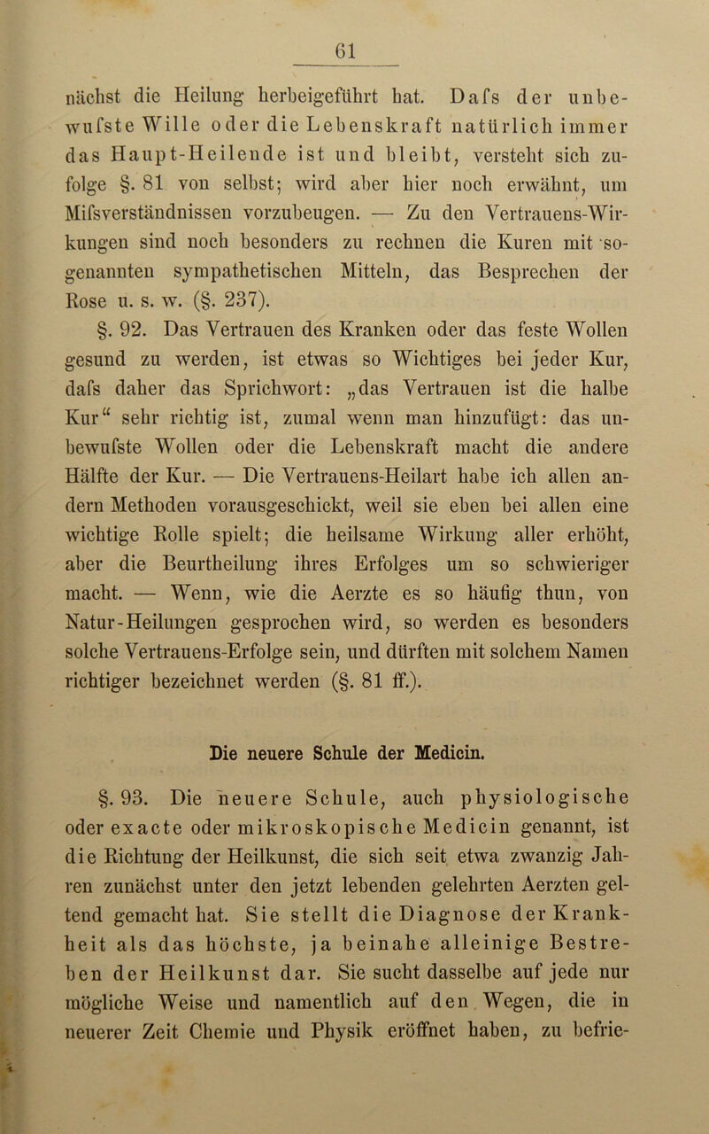 nächst die Heilung- herbeigeführt hat. Da Ts der unbe- wufste Wille oder die Lebenskraft natürlich immer das Haupt-Heilende ist und bleibt, versteht sieb zu- folge §. 81 von selbst; wird aber hier noch erwähnt, um Mifsverständnissen vorzubeugen. — Zu den Vertrauens-Wir- kungen sind noch besonders zu rechnen die Kuren mit so- genannten sympathetischen Mitteln, das Besprechen der Rose u. s. w. (§. 237). §. 92. Das Vertrauen des Kranken oder das feste Wollen gesund zu werden, ist etwas so Wichtiges bei jeder Kur, dafs daher das Sprichwort: „das Vertrauen ist die halbe Kur“ sehr richtig ist, zumal wenn man hinzufügt: das un- bewufste Wollen oder die Lebenskraft macht die andere Hälfte der Kur. — Die Vertrauens-Heilart habe ich allen an- dern Methoden vorausgeschickt, weil sie eben hei allen eine wichtige Rolle spielt; die heilsame Wirkung aller erhöht, aber die Beurtheilung ihres Erfolges um so schwieriger macht. — Wenn, wie die Aerzte es so häufig thun, von Natur-Heilungen gesprochen wird, so werden es besonders solche Vertrauens-Erfolge sein, und dürften mit solchem Namen richtiger bezeichnet werden (§. 81 ff.). Die neuere Schule der Medicin. §.93. Die neuere Schule, auch physiologische oderexacte oder mikroskopische Medicin genannt, ist die Richtung der Heilkunst, die sich seit etwa zwanzig Jah- ren zunächst unter den jetzt lebenden gelehrten Aerzten gel- tend gemacht hat. Sie stellt die Diagnose der Krank- heit als das höchste, ja beinahe alleinige Bestre- ben der Heilkunst dar. Sie sucht dasselbe auf jede nur mögliche Weise und namentlich auf den Wegen, die in neuerer Zeit Chemie und Physik eröffnet haben, zu befrie-
