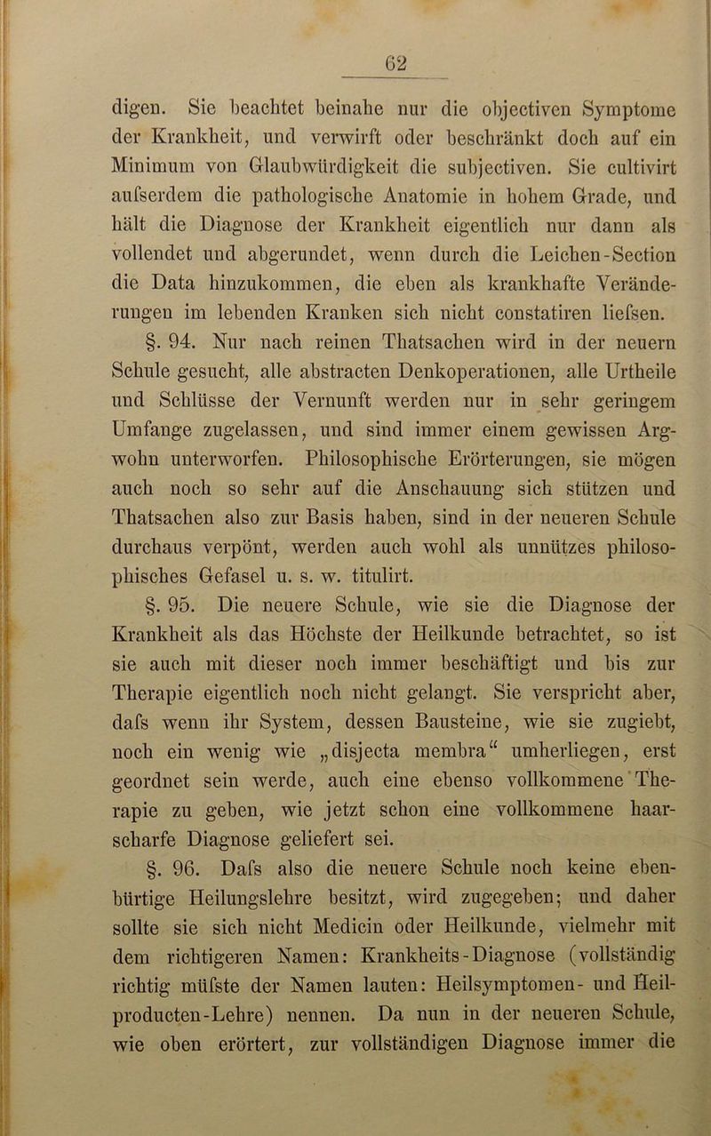 digen. Sie beachtet beinahe nur die objectiven Symptome der Krankheit, und verwirft oder beschränkt doch auf ein Minimum von Glaubwürdigkeit die subjectiven. Sie cultivirt aufserdem die pathologische Anatomie in hohem Grade, und hält die Diagnose der Krankheit eigentlich nur dann als vollendet und abgerundet, wenn durch die Leichen-Section die Data hinzukommen, die eben als krankhafte Verände- rungen im lebenden Kranken sich nicht constatiren liefsen. §. 94. Nur nach reinen Thatsachen wird in der neuern Schule gesucht, alle abstracten Denkoperationen, alle Urtheile und Schlüsse der Vernunft werden nur in sehr geringem Umfange zugelassen, und sind immer einem gewissen Arg- wohn unterworfen. Philosophische Erörterungen, sie mögen auch noch so sehr auf die Anschauung sich stützen und Thatsachen also zur Basis haben, sind in der neueren Schule durchaus verpönt, werden auch wohl als unnützes philoso- phisches Gefasel u. s. w. titulirt. §. 95. Die neuere Schule, wie sie die Diagnose der Krankheit als das Höchste der Heilkunde betrachtet, so ist sie auch mit dieser noch immer beschäftigt und bis zur Therapie eigentlich uoch nicht gelangt. Sie verspricht aber, dafs wenn ihr System, dessen Bausteine, wie sie zugiebt, noch ein wenig wie „disjecta membra“ umherliegen, erst geordnet sein werde, auch eine ebenso vollkommene The- rapie zu geben, wie jetzt schon eine vollkommene haar- scharfe Diagnose geliefert sei. §. 96. Dafs also die neuere Schule noch keine eben- bürtige Heilungslehre besitzt, wird zugegeben; und daher sollte sie sich nicht Medicin oder Heilkunde, vielmehr mit dem richtigeren Namen: Krankheits - Diagnose (vollständig richtig müfste der Namen lauten: Heilsymptomen- und Heil- producten-Lehre) nennen. Da nun in der neueren Schule, wie oben erörtert, zur vollständigen Diagnose immer die