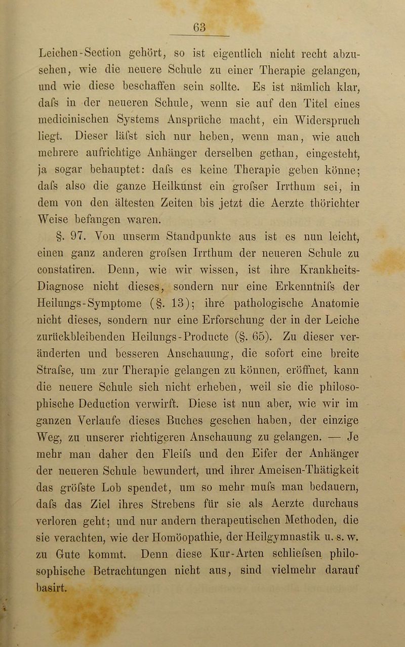 63 Leichen-Section gehört, so ist eigentlich nicht recht abzu- sehen, wie die neuere Schule zu einer Therapie gelangen, und wie diese beschaffen sein sollte. Es ist nämlich klar, dafs in der neueren Schule, wenn sie auf den Titel eines medicinischen Systems Ansprüche macht, ein Widerspruch liegt. Dieser läfst sich nur heben, wenn man, wie auch mehrere aufrichtige Anhänger derselben gethan, eingesteht, ja sogar behauptet: dafs es keine Therapie geben könne; dafs also die ganze Heilkunst ein grofser Irrthum sei, in dem von den ältesten Zeiten bis jetzt die Aerzte thörichter Weise befangen waren. §. 97. Von unseren Standpunkte aus ist es nun leicht, einen ganz anderen grofsen Irrthum der neueren Schule zu constatiren. Denn, wie wir wissen, ist ihre Krankheits- Diagnose nicht dieses, sondern nur eine Erkenntnifs der Heilungs-Symptome (§. 13); ihre pathologische Anatomie nicht dieses, sondern nur eine Erforschung der in der Leiche zurückbleibenden Heilungs-Producte (§. 65). Zu dieser ver- änderten und besseren Anschauung, die sofort eine breite Strafse, um zur Therapie gelangen zu können, eröffnet, kann die neuere Schule sich nicht erheben, weil sie die philoso- phische Deduction verwirft. Diese ist nun aber, wie wir im ganzen Verlaufe dieses Buches gesehen haben, der einzige Weg, zu unserer richtigeren Anschauung zu gelangen. — Je mehr man daher den Fleifs und den Eifer der Anhänger der neueren Schule bewundert, und ihrer Ameisen-Thätigkeit das gröfste Lob spendet, um so mehr mufs man bedauern, dafs das Ziel ihres Strebens für sie als Aerzte durchaus verloren geht; und nur andern therapeutischen Methoden, die sie verachten, wie der Homöopathie, der Heilgymnastik u. s. w. zu Gute kommt. Denn diese Kur-Arten sekliefsen philo- sophische Betrachtungen nicht aus, sind vielmehr darauf basirt.