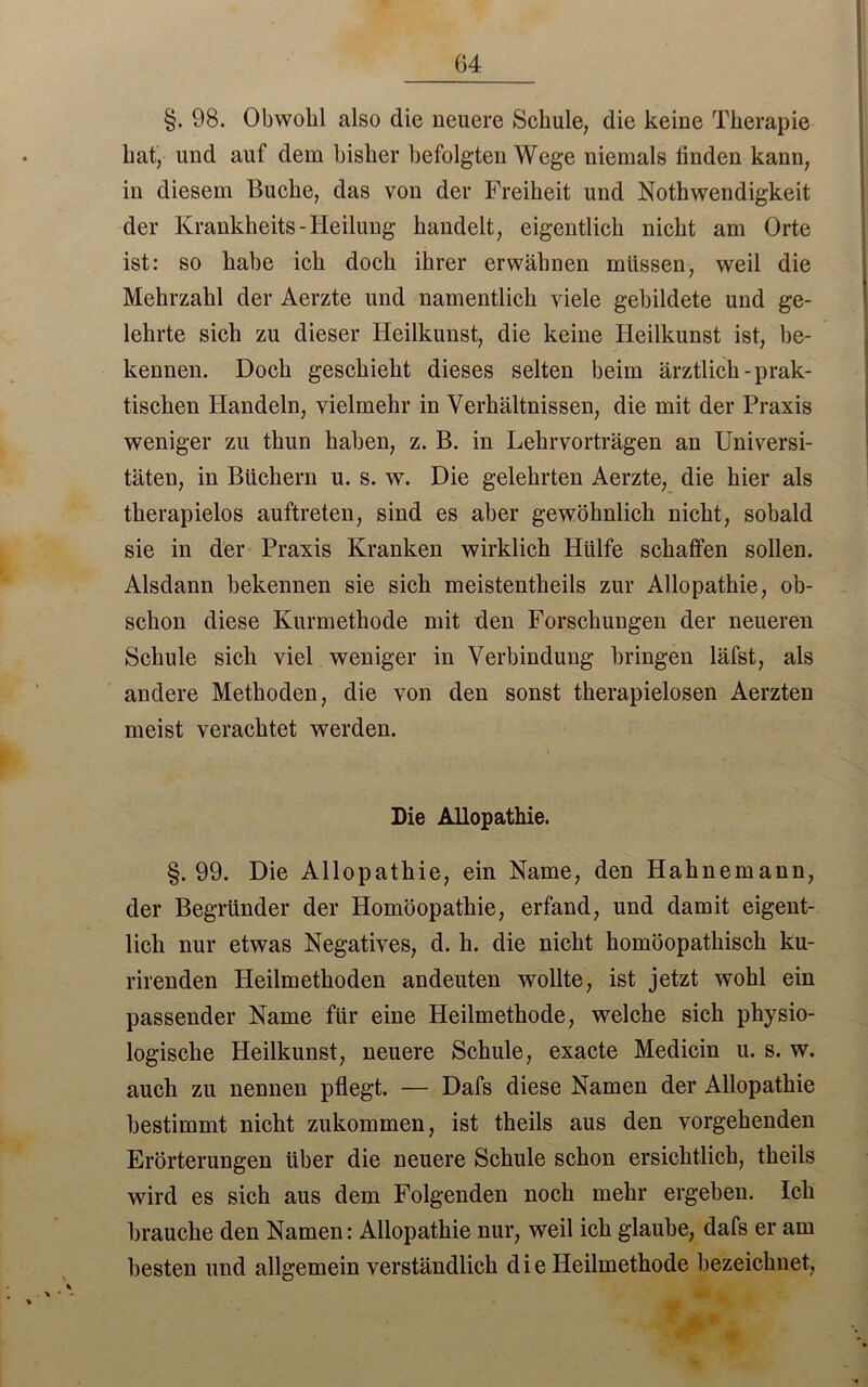 G4 §. 98. Obwohl also die neuere Schule, die keine Therapie hat, und auf dem bisher befolgten Wege niemals finden kann, in diesem Buche, das von der Freiheit und Nothwendigkeit der Krankheits-Heilung handelt, eigentlich nicht am Orte ist: so habe ich doch ihrer erwähnen müssen, weil die Mehrzahl der Aerzte und namentlich viele gebildete und ge- lehrte sich zu dieser Heilkunst, die keine Heilkunst ist, be- kennen. Doch geschieht dieses selten beim ärztlich-prak- tischen Handeln, vielmehr in Verhältnissen, die mit der Praxis weniger zu thun haben, z. B. in Lehrvorträgen an Universi- täten, in Büchern u. s. w. Die gelehrten Aerzte, die hier als therapielos auftreten, sind es aber gewöhnlich nicht, sobald sie in der Praxis Kranken wirklich Hülfe schaffen sollen. Alsdann bekennen sie sich meistentheils zur Allopathie, ob- schon diese Kurmethode mit den Forschungen der neueren Schule sich viel weniger in Verbindung bringen läfst, als andere Methoden, die von den sonst therapielosen Aerzten meist verachtet werden. Die Allopathie. §.99. Die Allopathie, ein Name, den Hahnemann, der Begründer der Homöopathie, erfand, und damit eigent- lich nur etwas Negatives, d. h. die nicht homöopathisch ku- rirenden Heilmethoden andeuten wollte, ist jetzt wohl ein passender Name für eine Heilmethode, welche sich physio- logische Heilkunst, neuere Schule, exacte Medicin u. s. w. auch zu nennen pflegt. — Dafs diese Namen der Allopathie bestimmt nicht zukommen, ist theils aus den vorgehenden Erörterungen über die neuere Schule schon ersichtlich, theils wird es sich aus dem Folgenden noch mehr ergeben. Ich brauche den Namen: Allopathie nur, weil ich glaube, dafs er am besten und allgemein verständlich die Heilmethode bezeichnet,