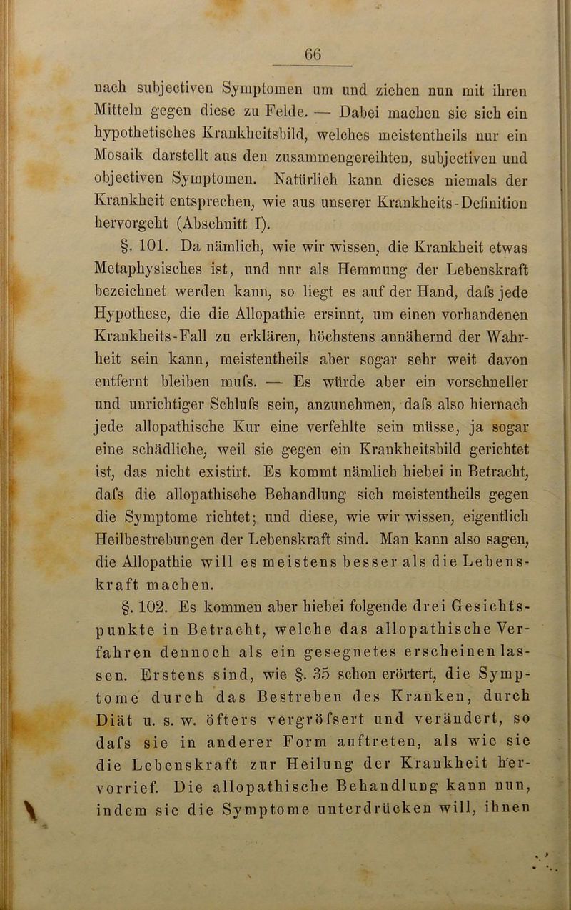 nach subjectiven Symptomen um und ziehen nun mit ihren Mitteln gegen diese zu Felde. — Dabei machen sie sich ein hypothetisches Krankheitsbild, welches meistentheils nur ein Mosaik darstellt aus den zusammengereihten, subjectiven und objectiven Symptomen. Natürlich kann dieses niemals der Krankheit entsprechen, wie aus unserer Krankheits-Definition hervorgeht (Abschnitt I). §.101. Da nämlich, wie wir wissen, die Krankheit etwas Metaphysisches ist, und nur als Hemmung der Lebenskraft bezeichnet werden kann, so liegt es auf der Hand, dafs jede Hypothese, die die Allopathie ersinnt, um einen vorhandenen Krankheits-Fall zu erklären, höchstens annähernd der Wahr- heit sein kann, meistentheils aber sogar sehr weit davon entfernt bleiben mufs. — Es würde aber ein vorschneller und unrichtiger Schlufs sein, anzunehmen, dafs also hiernach jede allopathische Kur eine verfehlte sein müsse, ja sogar eine schädliche, weil sie gegen ein Krankheitsbild gerichtet ist, das nicht existirt. Es kommt nämlich hiebei in Betracht, dafs die allopathische Behandlung sich meistentheils gegen die Symptome richtet; und diese, wie wir wissen, eigentlich Heilbestrebungen der Lebenskraft sind. Man kann also sagen, die Allopathie will es meistens besser als die Lebens- kraft machen. §. 102. Es kommen aber hiebei folgende drei Gesichts- punkte in Betracht, welche das allopathische Ver- fahren dennoch als ein gesegnetes erscheinen las- sen. Erstens sind, wie §.35 schon erörtert, die Symp- tome durch das Bestreben des Kranken, durch Diät u. s. w. öfters vergröfsert und verändert, so dafs sie in anderer Form auftreten, als wie sie die Lebenskraft zur Heilung der Krankheit h'er- vorrief. Die allopathische Behandlung kann nun, indem sie die Symptome unterdrücken will, ihnen