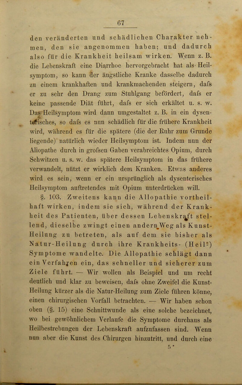 67 den veränderten und schädlichen Charakter neh- men, den sie angenommen haben; und dadurch also für die Krankheit heilsam wirken. Wenn z. B. die Lebenskraft eine Diarrhoe hervorgebracht hat als Heil- symptom, so kann der ängstliche Kranke dasselbe dadurch zu einem krankhaften und krankmachenden steigern, dafs er zu sehr den Drang zum Stuhlgang befördert, dafs er keine passende Diät führt, dafs er sich erkältet u. s. w. Das Heilsymptom wird dann umgestaltet z. B. in ein dysen- tdfisches, so dafs es nun schädlich für die frühere Krankheit wird, während es für die spätere (die der Ruhr zum Grunde liegende) natürlich wieder Heilsymptom ist. Indem nun der Aliopathe durch in grofsen Gaben verabreichtes Opium, durch Schwitzen u. s. w. das spätere Heilsymptom in das frühere verwandelt, nützt er wirklich dem Kranken. Etwas anderes wird es sein, wenn er ein ursprünglich als dysenterisches Heilsymptom auftretendes mit Opium unterdrücken will. §. 103. Zweitens kann die Allopathie vortheil- haft wirken, indem sie sich, während der Krank- heit des Patienten, über dessen Lebens kr^ft stel- lend, dieselbe zwingt einen anderiLWeg als Kunst- Heilung zu betreten, als auf dem sie bisher als Natur-Heilung durch ihre Krankheits- (Heil-) Symptome wandelte. Die Allopathie schlägt dann ein Verfahren ein, das schneller und sicherer zum Ziele führt. — Wir wollen als Beispiel und um recht deutlich und klar zu beweisen, dafs ohne Zweifel die Kunst- Heilung kürzer als die Natur-Heilung zum Ziele führen könne, einen chirurgischen Vorfall betrachten. — Wir haben schon oben (§. 15) eine Schnittwunde als eine solche bezeichnet, wo bei gewöhnlichem Verlaufe die Symptome durchaus als Heilbestrebungen der Lebenskraft aufzufassen sind. Wenn nun aber die Kunst des Chirurgen hinzutritt, und durch eine