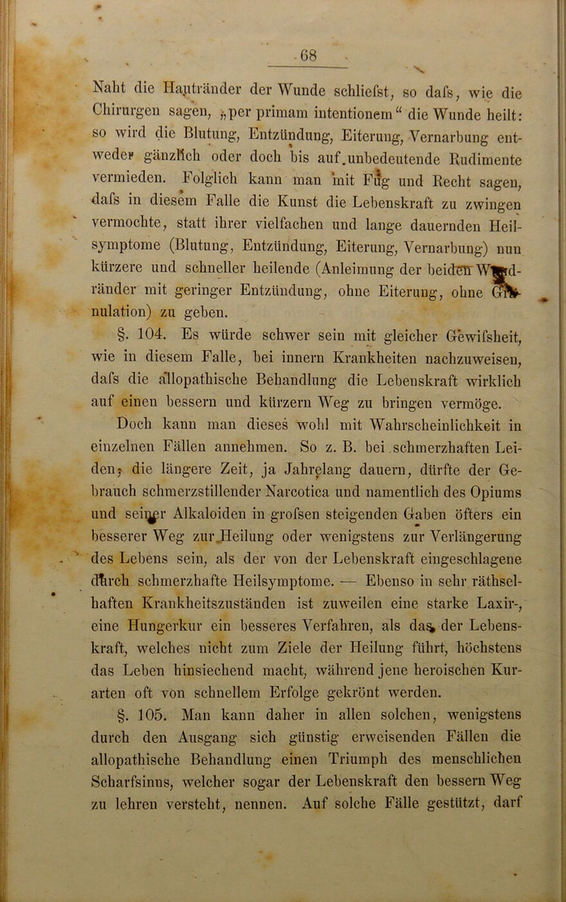Naht die Haptränder der Wunde schliefst, so dafs, wie die Chirurgen sagen, ,-,per primam intentionem“ die Wunde heilt: so wird die Blutung, Entzündung, Eiterung, Vernarbung ent- weder gänzlich oder doch bis auf.unbedeutende Rudimente vermieden. Folglich kann man mit Fug und Recht sagen, dafs in diesem b alle die Kunst die Lebenskraft zu zwingen vermochte, statt ihrer vielfachen und lange dauernden Heil- symptome (Blutung, Entzündung, Eiterung, Vernarbung) nun kürzere und schneller heilende (Anleimung der beider WWrd- ränder mit geringer Entzündung, ohne Eiterung, ohne GfV nulation) zu gehen. §. 104. Es würde schwer sein mit gleicher Gewifsheit, wie in diesem Falle, hei innern Krankheiten nachzuweisen, dafs die allopathische Behandlung die Lebenskraft wirklich auf einen bessern und kürzern Weg zu bringen vermöge. Doch kann man dieses wohl mit Wahrscheinlichkeit in einzelnen Fällen annehmen. So z. B. bei schmerzhaften Lei- den,* die längere Zeit, ja Jahrelang dauern, dürfte der Ge- brauch schmerzstillender Narcotica und namentlich des Opiums und seii^r Alkaloiden in grofsen steigenden Gaben öfters ein besserer Weg zur ..Heilung oder wenigstens zur Verlängerung des Lebens sein, als der von der Lebenskraft eingeschlagene dtrrch schmerzhafte Heilsymptome. — Ebenso in sehr räthsel- haften Krankheitszuständen ist zuweilen eine starke Laxir-, eine Hungerkur ein besseres Verfahren, als da^ der Lebens- kraft, welches nicht zum Ziele der Heilung führt, höchstens das Leben hinsiechend macht, während jene heroischen Kur- arten oft von schnellem Erfolge gekrönt werden. §. 105. Man kann daher in allen solchen, wenigstens durch den Ausgang sich günstig erweisenden Fällen die allopathische Behandlung einen Triumph des menschlichen Scharfsinns, welcher sogar der Lebenskraft den bessern Weg zu lehren versteht, nennen. Auf solche Fälle gestützt, darf