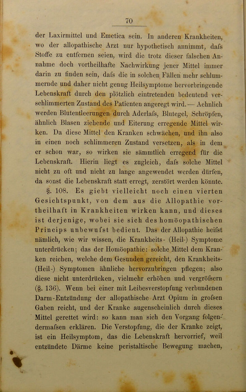 70 der Laxirmittel und Emetica sein. In anderen Krankheiten, wo der allopathische Arzt nur hypothetisch annimmt, dafs Stoffe zu entfernen seien, wird die trotz dieser falschen An- nahme doch vortheilhafte Nachwirkung jener Mittel immer darin zu linden sein, dafs die in solchen Fällen mehr schlum- mernde und daher nicht genug Heilsymptome hervorbringende Lebenskraft durch den plötzlich eintretenden bedeutend ver- schlimmerten Zustand des Patienten angeregt wird.— Aehnlich werden Blutentleerungen durch Aderlafs, Blutegel, Schröpfen, ähnlich Blasen ziehende und Eiterung erregende Mittel wir- ken. Da diese Mittel den Kranken schwächen, und ihn also in einen noch schlimmeren Zustand versetzen, als in dem er schon war, so wirken sie sämmtlich erregend für die Lebenskraft. Hierin liegt es zugleich, dafs solche Mittel nicht zu oft und nicht zu lange angewendet werden dürfen, da sonst die Lebenskraft statt erregt, zerstört werden könnte. §. 108. Es giebt vielleicht noch einen vierten Gesichtspunkt, von dem aus die Allopathie vor- theilhaft in Krankheiten wirken kann, und dieses ist derjenige, wobei sie sich des homöopathischen Princips unbewufst bedient. Das der Allopathie heifst nämlich, wie wir wissen, die Krankheits- (Heil-) Symptome unterdrücken; das der Homöopathie: solche Mittel dem Kran- ken reichen, welche dem Gesunden gereicht, den Krankheits- (Heil-) Symptomen ähnliche hervorzubringen pflegen; also diese nicht unterdrücken, vielmehr erhöhen und vergröfsern (§. 136). Wenn bei einer mit Leibesverstopfung verbundenen Darm-Entzündung der allopathische Arzt Opium in grofsen Gaben reicht, und der Kranke augenscheinlich durch dieses Mittel gerettet wird: so kann man sich den Vorgang folgen-' dermafsen erklären. Die Verstopfung, die der Kranke zeigt, ist ein Heilsymptom, das die Lebenskraft hervorrief, weil entzündete Därme keine peristaltische Bewegung machen,