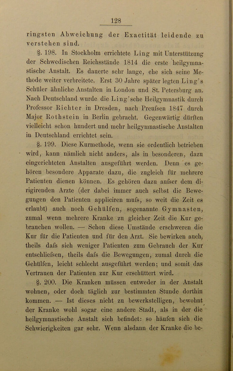 ringsten Abweichung der Exactität leidende zu verstehen sind. §. 198. In Stockholm errichtete Ling mit Unterstützung der Schwedischen Reicksstände 1814 die erste heilgymna- stische Anstalt. Es dauerte sehr lange, ehe sich seine Me- thode weiter verbreitete. Erst 30 Jahre später legten Ling’s Schüler ähnliche Anstalten in London und St. Petersburg an. Nach Deutschland wurde die Ling’sehe Heilgymnastik durch Professor Richter in Dresden, nach Preufsen 1847 durch Major Rothstein in Berlin gebracht. Gegenwärtig dürften vielleicht schon hundert und mehr heilgymnastische Anstalten in Deutschland errichtet sein. §. 199. Diese Kurmethode, wenn sie ordentlich betrieben wird, kann nämlich nicht anders, als in besonderen, dazu eingerichteten Anstalten ausgeführt werden. Denn es ge- hören besondere Apparate dazu, die zugleich für mehrere Patienten dienen können. Es gehören dazu aufser dem di- rigirenden Arzte (der dabei immer auch selbst die Bewe- gungen den Patienten appliciren rnufs, so weit die Zeit es erlaubt) auch noch Gehülfen, sogenannte Gymnasten, zumal wenn mehrere Kranke zu gleicher Zeit die Kur ge- brauchen wollen. — Schon diese Umstände erschweren die Kur für die Patienten und für den Arzt. Sie bewirken auch, theils dafs sich weniger Patienten zum Gebrauch der Kur entschliefsen, theils dafs die Bewegungen, zumal durch die Gehülfen, leicht schlecht ausgeführt werden; und somit das Vertrauen der Patienten zur Kur erschüttert wird. §. 200. Die Kranken müssen entweder in der Anstalt wohnen, oder doch täglich zur bestimmten Stunde dorthin kommen. — Ist dieses nicht zu bewerkstelligen, bewohnt der Kranke wohl sogar eine andere Stadt, als in der die heilgymnastische Anstalt sich befindet: so häufen sich die Schwierigkeiten gar sehr. Wenn alsdann der Kranke die be-