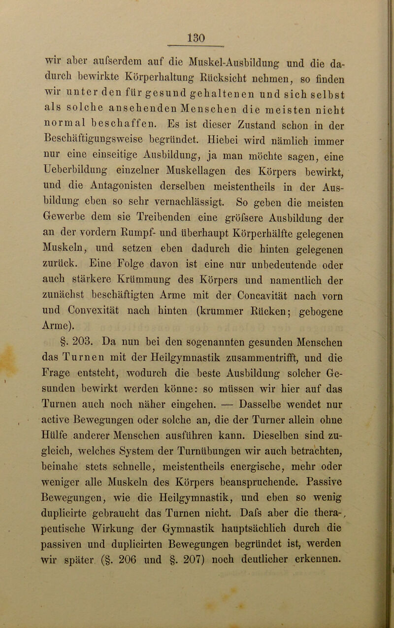 wir aber aufserdem auf die Muskel-Ausbildung und die da- durch bewirkte Körperhaltung Rücksicht nehmen, so finden wir unter den für gesund gehaltenen und sich selbst als solche ansehenden Menschen die meisten nicht normal beschaffen. Es ist dieser Zustand schon in der Beschäftigungsweise begründet. Hiebei wird nämlich immer nur eine einseitige Ausbildung, ja man möchte sagen, eine Ueberbildung einzelner Muskellagen des Körpers bewirkt, und die Antagonisten derselben meistentheils in der Aus- bildung eben so sehr vernachlässigt. So geben die meisten Gewerbe dem sie Treibenden eine gröfsere Ausbildung der an der vordem Rumpf- und überhaupt Körperhälfte gelegenen Muskeln, und setzen eben dadurch die hinten gelegenen zurück. Eine Folge davon ist eine nur unbedeutende oder auch stärkere Krümmung des Körpers und namentlich der zunächst beschäftigten Arme mit der Concavität nach vorn und Convexität nach hinten (krummer Rücken; gebogene Arme). §. 203. Da nun bei den sogenannten gesunden Menschen das Turnen mit der Heilgymnastik zusammentrifft, und die Frage entsteht, wodurch die beste Ausbildung solcher Ge- sunden bewirkt werden könne: so müssen wir hier auf das Turnen auch noch näher eingehen. — Dasselbe wendet nur active Bewegungen oder solche an, die der Turner allein ohne Hülfe anderer Menschen ausführen kann. Dieselben sind zu- gleich, welches System der Turnübungen wir auch betrachten, beinahe stets schnelle, meistentheils energische, mehr oder weniger alle Muskeln des Körpers beanspruchende. Passive Bewegungen, wie die Heilgymnastik, und eben so wenig duplicirte gebraucht das Turnen nicht. Dafs aber die thera-, peutische Wirkung der Gymnastik hauptsächlich durch die passiven und duplicirten Bewegungen begründet ist, werden wir später (§. 206 und §. 207) noch deutlicher erkennen.