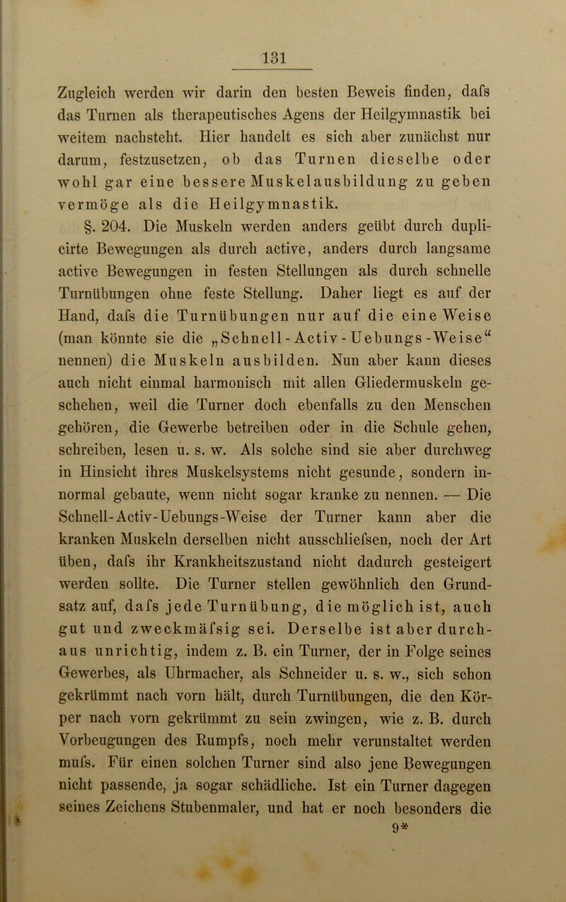 Zugleich werden wir darin den besten Beweis finden, dafs das Turnen als therapeutisches Agens der Heilgymnastik hei weitem nachsteht. Hier handelt es sich aber zunächst nur darum, festzusetzen, oh das Turnen dieselbe oder wohl gar eine bessere Muskelausbildung zu geben vermöge als die Heilgymnastik. §. 204. Die Muskeln werden anders geübt durch dupli- cirte Bewegungen als durch active, anders durch langsame active Bewegungen in festen Stellungen als durch schnelle Turnübungen ohne feste Stellung. Daher liegt es auf der Hand, dafs die Turnübungen nur auf die eine Weise (man könnte sie die „Schnell - Activ - Uebungs-Weise“ nennen) die Muskeln aus bilden. Nun aber kann dieses auch nicht einmal harmonisch mit allen Gliedermuskeln ge- schehen, weil die Turner doch ebenfalls zu den Menschen gehören, die Gewerbe betreiben oder in die Schule gehen, schreiben, lesen u. s. w. Als solche sind sie aber durchweg in Hinsicht ihres Muskelsystems nicht gesunde, sondern in- normal gebaute, wenn nicht sogar kranke zu nennen. — Die Schnell-Activ-Uebungs-Weise der Turner kann aber die kranken Muskeln derselben nicht ausschliefsen, noch der Art üben, dafs ihr Krankheitszustand nicht dadurch gesteigert werden sollte. Die Turner stellen gewöhnlich den Grund- satz auf, dafs jede Turnübung, die möglich ist, auch gut und zweckmäfsig sei. Derselbe ist aber durch- aus unrichtig, indem z. B. ein Turner, der in Folge seines Gewerbes, als Uhrmacher, als Schneider u. s. w., sich schon gekrümmt nach vorn hält, durch Turnübungen, die den Kör- per nach vorn gekrümmt zu sein zwingen, wie z. B. durch Vorbeugungen des Rumpfs, noch mehr verunstaltet werden mufs. Für einen solchen Turner sind also jene Bewegungen nicht passende, ja sogar schädliche. Ist ein Turner dagegen seines Zeichens Stubenmaler, und hat er noch besonders die 9*