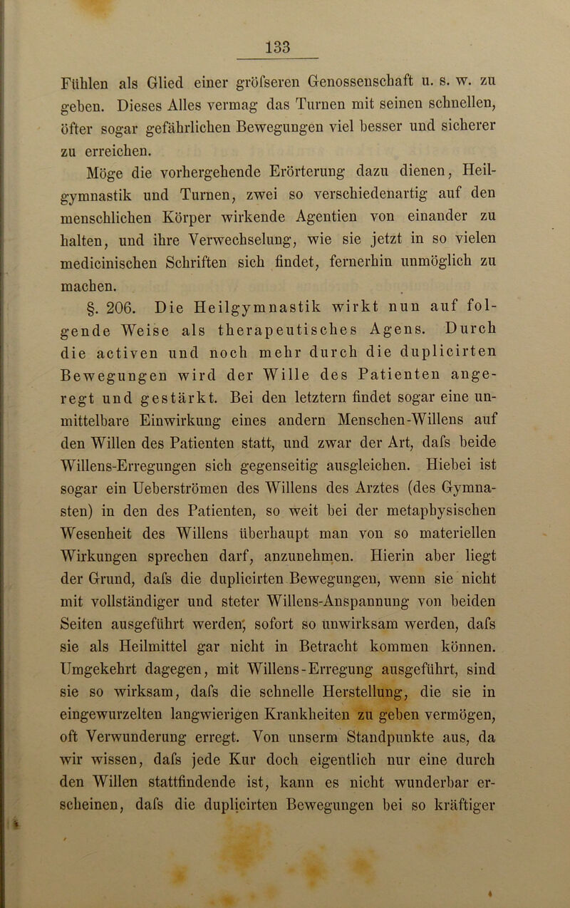Fühlen als Glied einer greiseren Genossenschaft u. s. w. zu geben. Dieses Alles vermag das Turnen mit seinen schnellen, öfter sogar gefährlichen Bewegungen viel besser und sicherer zu erreichen. Möge die vorhergehende Erörterung dazu dienen, Heil- gymnastik und Turnen, zwei so verschiedenartig auf den menschlichen Körper wirkende Agentien von einander zu halten, und ihre Verwechselung, wie sie jetzt in so vielen medicinischen Schriften sich findet, fernerhin unmöglich zu machen. §. 206. Die Heilgymnastik wirkt nun auf fol- gende Weise als therapeutisches Agens. Durch die activen und noch mehr durch die duplicirten Bewegungen wird der Wille des Patienten ange- regt und gestärkt. Bei den letztem findet sogar eine un- mittelbare Einwirkung eines andern Menschen-Willens auf den Willen des Patienten statt, und zwar der Art, dafs beide Willens-Erregungen sich gegenseitig ausgleichen. Hiebei ist sogar ein Ueberströmen des Willens des Arztes (des Gymna- sten) in den des Patienten, so weit hei der metaphysischen Wesenheit des Willens überhaupt man von so materiellen Wirkungen sprechen darf, anzunehmen. Hierin aber liegt der Grund, dafs die duplicirten Bewegungen, wenn sie nicht mit vollständiger und steter Willens-Anspannung von beiden Seiten ausgeführt werden; sofort so unwirksam werden, dafs sie als Heilmittel gar nicht in Betracht kommen können. Umgekehrt dagegen, mit Willens-Erregung ausgeführt, sind sie so wirksam, dafs die schnelle Herstellung, die sie in eingewurzelten langwierigen Krankheiten zu geben vermögen, oft Verwunderung erregt. Von unserm Standpunkte aus, da wir wissen, dafs jede Kur doch eigentlich nur eine durch den Willen stattfindende ist, kann es nicht wunderbar er- scheinen, dafs die duplicirten Bewegungen bei so kräftiger 4
