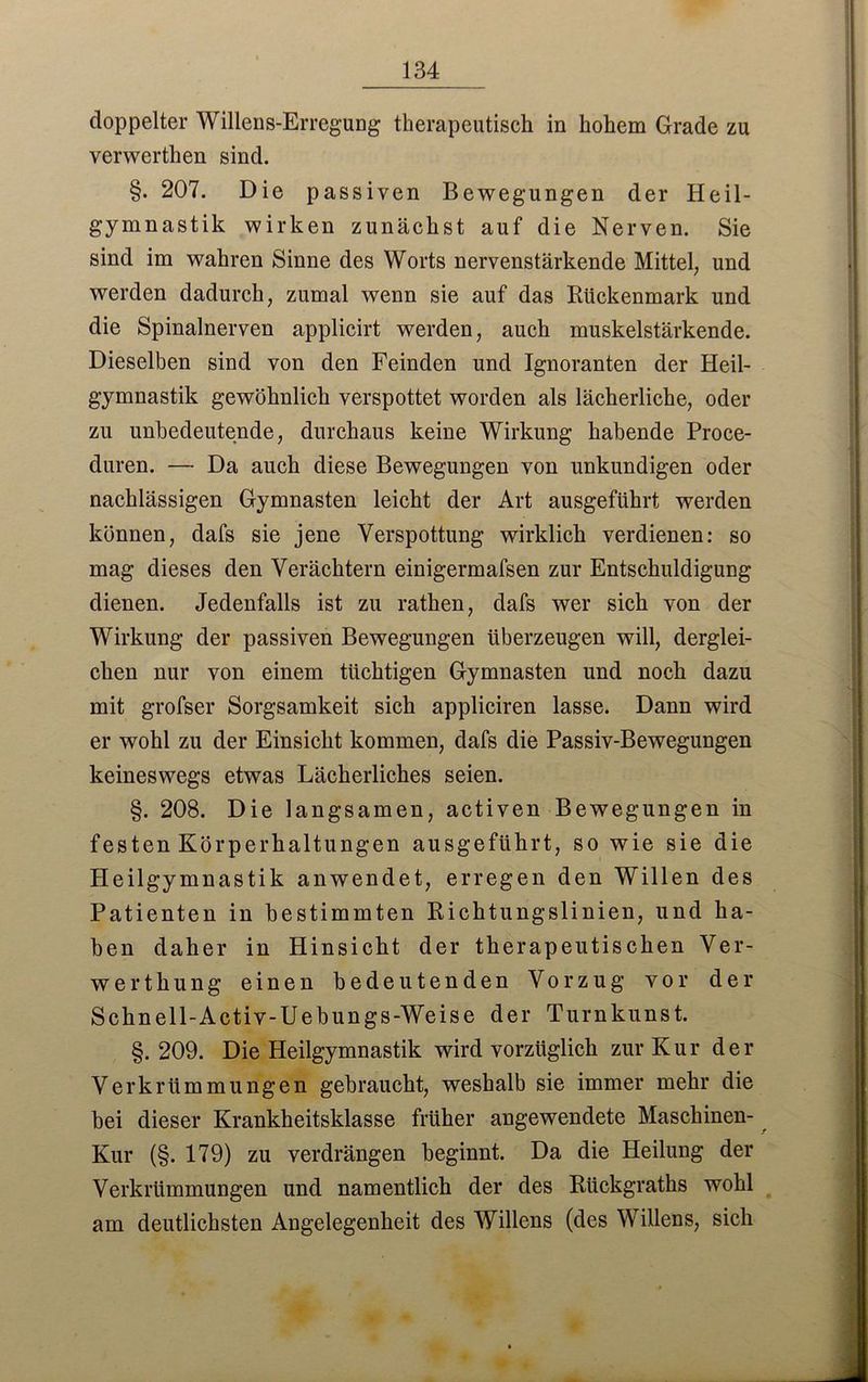 doppelter Willens-Erregung therapeutisch in hohem Grade zu verwerten sind. §. 207. Die passiven Bewegungen der Heil- gymnastik wirken zunächst auf die Nerven. Sie sind im wahren Sinne des Worts nervenstärkende Mittel, und werden dadurch, zumal wenn sie auf das Rückenmark und die Spinalnerven applicirt werden, auch muskelstärkende. Dieselben sind von den Feinden und Ignoranten der Heil- gymnastik gewöhnlich verspottet worden als lächerliche, oder zu unbedeutende, durchaus keine Wirkung habende Proce- duren. — Da auch diese Bewegungen von unkundigen oder nachlässigen Gymnasten leicht der Art ausgeführt werden können, dafs sie jene Verspottung wirklich verdienen: so mag dieses den Verächtern einigermafsen zur Entschuldigung dienen. Jedenfalls ist zu rathen, dafs wer sich von der Wirkung der passiven Bewegungen überzeugen will, derglei- chen nur von einem tüchtigen Gymnasten und noch dazu mit grofser Sorgsamkeit sich appliciren lasse. Dann wird er wohl zu der Einsicht kommen, dafs die Passiv-Bewegungen keineswegs etwas Lächerliches seien. §. 208. Die langsamen, activen Bewegungen in festen Körperhaltungen ausgeführt, so wie sie die Heilgymnastik anwendet, erregen den Willen des Patienten in bestimmten Richtungslinien, und ha- ben daher in Hinsicht der therapeutischen Ver- werthung einen bedeutenden Vorzug vor der Schn eil-Activ-Uebungs-Weise der Turnkunst. §. 209. Die Heilgymnastik wird vorzüglich zur Kur der Verkrümmungen gebraucht, weshalb sie immer mehr die bei dieser Krankheitsklasse früher angewendete Maschinen- Kur (§. 179) zu verdrängen beginnt. Da die Heilung der Verkrümmungen und namentlich der des Riickgraths wohl am deutlichsten Angelegenheit des Willens (des Willens, sich