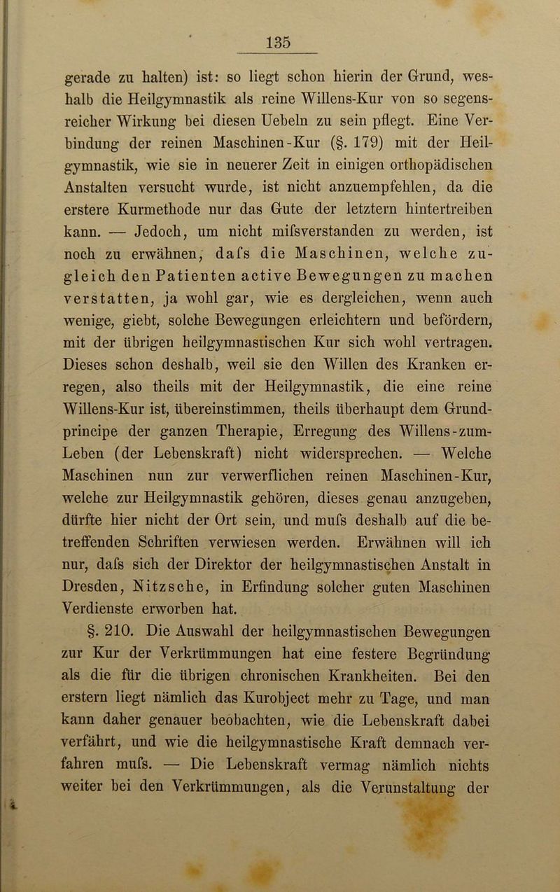 gerade zu halten) ist: so liegt schon hierin der Grund, wes- halb die Heilgymnastik als reine Willens-Kur von so segens- reicher Wirkung hei diesen Uebeln zu sein pflegt. Eine Ver- bindung der reinen Maschinen-Kur (§. 179) mit der Heil- gymnastik, wie sie in neuerer Zeit in einigen orthopädischen Anstalten versucht wurde, ist nicht anzuempfehlen, da die erstere Kurmethode nur das Gute der letztem hintertreiben kann. — Jedoch, um nicht mifsverstanden zu werden, ist noch zu erwähnen, dafs die Maschinen, welche zu- gleich den Patienten active Bewegungen zu machen verstatten, ja wohl gar, wie es dergleichen, wenn auch wenige, giebt, solche Bewegungen erleichtern und befördern, mit der übrigen heilgymnastischen Kur sich wohl vertragen. Dieses schon deshalb, weil sie den Willen des Kranken er- regen, also theils mit der Heilgymnastik, die eine reine Willens-Kur ist, übereinstimmen, theils überhaupt dem Grund- principe der ganzen Therapie, Erregung des Willens-zum- Leben (der Lebenskraft) nicht widersprechen. — Welche Maschinen nun zur verwerflichen reinen Maschinen-Kur, welche zur Heilgymnastik gehören, dieses genau anzugeben, dürfte hier nicht der Ort sein, und mufs deshalb auf die be- treffenden Schriften verwiesen werden. Erwähnen will ich nur, dafs sich der Direktor der heilgymnastischen Anstalt in Dresden, Nitz sehe, in Erfindung solcher guten Maschinen Verdienste erworben hat. §. 210. Die Auswahl der heilgymnastischen Bewegungen zur Kur der Verkrümmungen hat eine festere Begründung als die für die übrigen chronischen Krankheiten. Bei den erstem liegt nämlich das Kurobject mehr zu Tage, und man kann daher genauer beobachten, wie die Lebenskraft dabei verfährt, und wie die heilgymnastische Kraft demnach ver- fahren mufs. — Die Lebenskraft vermag nämlich nichts weiter bei den Verkrümmungen, als die Verunstaltung der