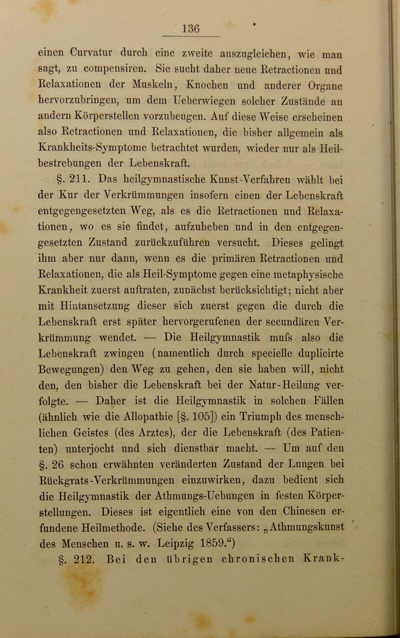 einen Curvatur durch eine zweite auszugleichen, wie man sagt, zu compensiren. Sie sucht daher neue Retractionen und Relaxationen der Muskeln, Knochen und anderer Organe hervorzuhringen, um dem Ueberwiegen solcher Zustände an andern Körperstellen vorzubeugen. Auf diese Weise erscheinen also Retractionen und Relaxationen, die bisher allgemein als Krankheits-Symptome betrachtet wurden, wieder nur als Heil- bestrebungen der Lebenskraft. §. 211. Das heilgymnastische Kunst-Verfahren wählt bei der Kur der Verkrümmungen insofern einen der Lebenskraft entgegengesetzten Weg, als es die Retractionen und Relaxa- tionen, wo es sie findet, aufzuheben und in den entgegen- gesetzten Zustand zurückzuführen versucht. Dieses gelingt ihm aber nur dann, wenn es die primären Retractionen und Relaxationen, die als Heil-Symptome gegen eine metaphysische Krankheit zuerst auftraten, zunächst berücksichtigt; nicht aber mit Hintansetzung dieser sich zuerst gegen die durch die Lebenskraft erst später hervorgerufenen der secundären Ver- krümmung wendet. — Die Heilgymnastik mufs also die Lebenskraft zwingen (namentlich durch specielle duplicirte Bewegungen) den Weg zu gehen, den sie haben will, nicht den, den bisher die Lebenskraft bei der Natur-Heilung ver- folgte. — Daher ist die Heilgymnastik in solchen Fällen (ähnlich wie die Allopathie [§. 105]) ein Triumph des mensch- lichen Geistes (des Arztes), der die Lebenskraft (des Patien- ten) unterjocht und sich dienstbar macht. — Um auf den §. 26 schon erwähnten veränderten Zustand der Lungen bei Rückgrats-Verkrümmungen einzuwirken, dazu bedient sich die Heilgymnastik der Athmungs-Uebungen in festen Körper- stellungen. Dieses ist eigentlich eine von den Chinesen er- fundene Heilmethode. (Siehe des Verfassers: „ Athmungskunst des Menschen u. s. w. Leipzig 1859.“) §. 212. Bei den übrigen chronischen Krank-