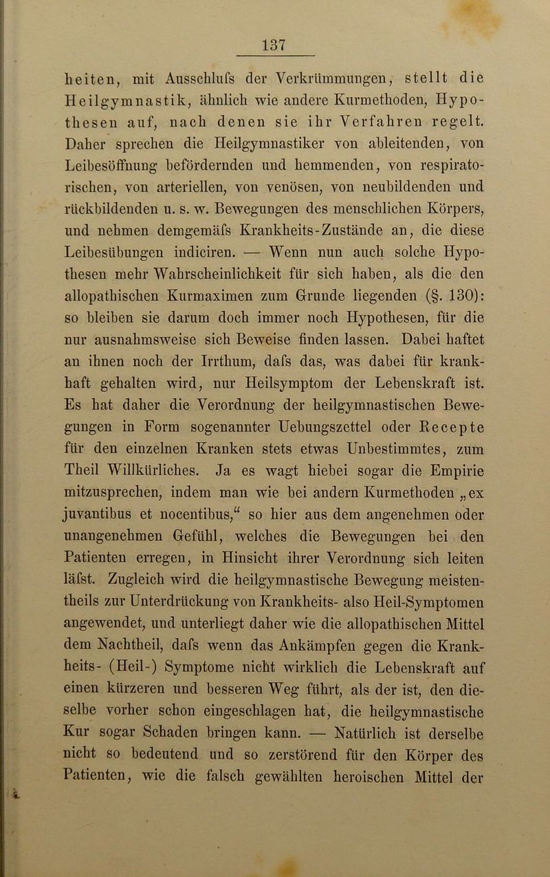 lieiten, mit Ausschlufs der Verkrümmungen, stellt die Heilgymnastik, ähnlich wie andere Kurmethoden, Hypo- thesen auf, nach denen sie ihr Verfahren regelt. Daher sprechen die Heilgymnastiker von ableitenden, von Leibesöffnung befördernden und hemmenden, von respirato- rischen, von arteriellen, von venösen, von neubildenden und rückbildenden u. s. w. Bewegungen des menschlichen Körpers, und nehmen demgemäfs Krankheits-Zustände an, die diese Leibesübungen indiciren. — Wenn nun auch solche Hypo- thesen mehr Wahrscheinlichkeit für sich haben, als die den allopathischen Kurmaximen zum Grunde liegenden (§. 130): so bleiben sie darum doch immer noch Hypothesen, für die nur ausnahmsweise sich Beweise finden lassen. Dabei haftet an ihnen noch der Irrthum, dafs das, was dabei für krank- haft gehalten wird, nur Heilsymptom der Lebenskraft ist. Es hat daher die Verordnung der heilgymnastischen Bewe- gungen in Form sogenannter Uebungszettel oder Recepte für den einzelnen Kranken stets etwas Unbestimmtes, zum Theil Willkürliches. Ja es wagt hiebei sogar die Empirie mitzusprechen, indem man wie bei andern Kurmethoden „ex juvantibus et nocentibus,“ so hier aus dem angenehmen oder unangenehmen Gefühl, welches die Bewegungen bei den Patienten erregen, in Hinsicht ihrer Verordnung sich leiten läfst. Zugleich wird die heilgymnastische Bewegung meisten- theils zur Unterdrückung von Krankheits- also Heil-Symptomen angewendet, und unterliegt daher wie die allopathischen Mittel dem Nachtheil, dafs wenn das Ankämpfen gegen die Krank- heits- (Heil-) Symptome nicht wirklich die Lebenskraft auf einen kürzeren und besseren Weg führt, als der ist, den die- selbe vorher schon eingeschlagen hat, die heilgymnastische Kur sogar Schaden bringen kann. — Natürlich ist derselbe nicht so bedeutend und so zerstörend für den Körper des Patienten, wie die falsch gewählten heroischen Mittel der