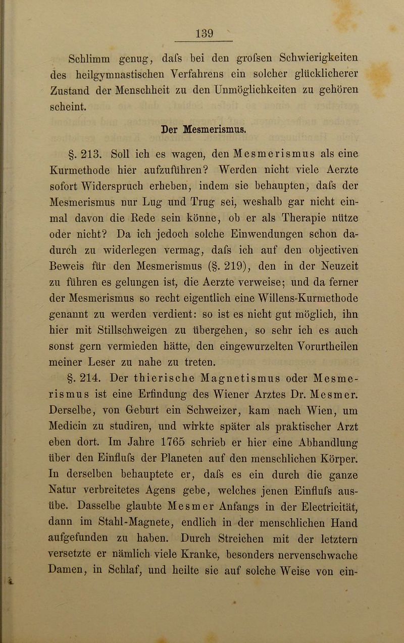 Schlimm genug, dafs hei den grofsen Schwierigkeiten des heilgymnastischen Verfahrens ein solcher glücklicherer Zustand der Menschheit zu den Unmöglichkeiten zu gehören scheint. Der Mesmerismus. §.213. Soll ich es wagen, den Mesmerismus alseine Kurmethode hier aufzuführen? Werden nicht viele Aerzte sofort Widerspruch erheben, indem sie behaupten, dafs der Mesmerismus nur Lug und Trug sei, weshalb gar nicht ein- mal davon die Kede sein könne, oh er als Therapie nütze oder nicht? Da ich jedoch solche Einwendungen schon da- durch zu widerlegen vermag, dafs ich auf den objectiven Beweis für den Mesmerismus (§. 219), den in der Neuzeit zu führen es gelungen ist, die Aerzte verweise; und da ferner der Mesmerismus so recht eigentlich eine Willens-Kurmethode genannt zu werden verdient: so ist es nicht gut möglich, ihn hier mit Stillschweigen zu übergehen, so sehr ich es auch sonst gern vermieden hätte, den eingewurzelten Vorurtheilen meiner Leser zu nahe zu treten. §. 214. Der thierische Magnetismus oder Mesme- rismus ist eine Erfindung des Wiener Arztes Dr. Mesmer. Derselbe, von Geburt ein Schweizer, kam nach Wien, um Medicin zu studiren, und wirkte später als praktischer Arzt eben dort. Im Jahre 1765 schrieb er hier eine Abhandlung über den Einflufs der Planeten auf den menschlichen Körper. In derselben behauptete er, dafs es ein durch die ganze Natur verbreitetes Agens gebe, welches jenen Einflufs aus- übe. Dasselbe glaubte Mesmer Anfangs in der Electricität, dann im Stahl-Magnete, endlich in der menschlichen Hand aufgefunden zu haben. Durch Streichen mit der letztem versetzte er nämlich viele Kranke, besonders nervenschwache Damen, in Schlaf, und heilte sie auf solche Weise von ein-