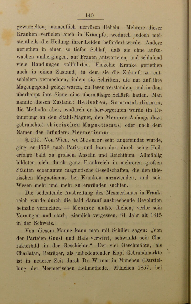 gewurzelten, namentlich nervösen Uebeln. Mehrere dieser Kranken verfielen auch in Krämpfe, wodurch jedoch mei- stentheils die Heilung ihrer Leiden befördert wurde. Andere geriethen in einen so tiefen Schlaf, clafs sie ohne aufzu- wachen umhergingen, auf Fragen antworteten, und schlafend viele Handlungen vollführten. Einzelne Kranke geriethen auch in einen Zustand, in dem sie die Zukunft zu ent- schleiern vermochten, indem sie Schriften, die nur auf ihre Magengegend gelegt waren, zu lesen verstanden, und in dem überhaupt ihre Sinne eine übermäfsige Schärfe hatten. Man nannte diesen Zustand: Hellsehen, Somnambulismus, die Methode aber, wodurch er hervorgerufen wurde (in Er- innerung an den Stahl-Magnet, den Mesmer Anfangs dazu gebrauchte) thierischen Magnetismus, oder nach dem Namen des Erfinders: Mesmerismus. §.215. Von Wien, wo Mesmer sehr angefeindet wurde, ging er 1778 nach Paris, und kam dort durch seine Heil- erfolge bald zu grofsem Ansehn und Reichthum. Allmählig bildeten sich durch ganz Frankreich in mehreren grofsen Städten sogenannte magnetische Gesellschaften, die den thie- rischen Magnetismus bei Kranken anzuwenden, und sein Wesen mehr und mehr zu ergründen suchten. Die bedeutende Ausbreitung des Mesmerismus in Frank- reich wurde durch die bald darauf ausbrechende Revolution beinahe vernichtet. — Mesmer mufste fliehen, verlor sein Vermögen und starb, ziemlich vergessen, 81 Jahr alt 1815 in der Schweiz. Von diesem Manne kann man mit Schiller sagen: „Von der Parteien Gunst und Hafs verwirrt, schwankt sein Cha- rakterbild in der Geschichte.“ Der viel Geschmähte, als t Charlatan, Betrüger, als unbedeutender Kopf Gebrandmarkte ist in neuerer Zeit durch Dr. Wurm in München (Darstel- lung der Mesmerischen Heilmethode. München 1857, bei