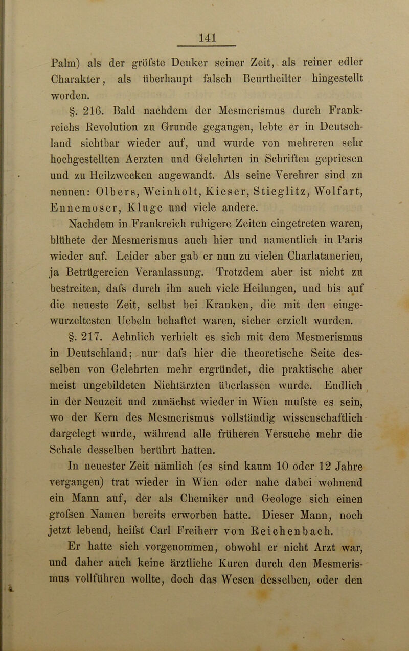 Palm) als der gröfste Denker seiner Zeit, als reiner edler Charakter, als überhaupt falsch Beurtheilter hingestellt worden. §. 216. Bald nachdem der Mesmerismus durch Frank- reichs Revolution zu Grunde gegangen, lebte er in Deutsch- land sichtbar wieder auf, und wurde von mehreren sehr hochgestellten Aerzten und Gelehrten in Schriften gepriesen und zu Heilzwecken angewandt. Als seine Verehrer sind zu nennen: Olbers, Weinholt, Kieser, Stieglitz, Wolfart, Ennemoser, Kluge und viele andere. Nachdem in Frankreich ruhigere Zeiten eingetreten waren, blühete der Mesmerismus auch hier und namentlich in Paris wieder auf. Leider aber gab er nun zu vielen Charlatanerien, ja Betrügereien Veranlassung. Trotzdem aber ist nicht zu bestreiten, dafs durch ihn auch viele Heilungen, und bis auf die neueste Zeit, selbst bei Kranken, die mit den einge- wurzeltesten Uebeln behaftet waren, sicher erzielt wurden. §. 217. Aehnlich verhielt es sich mit dem Mesmerismus in Deutschland; nur dafs hier die theoretische Seite des- selben von Gelehrten mehr ergründet, die praktische aber meist ungebildeten Nichtärzten überlassen wurde. Endlich in der Neuzeit und zunächst wieder in Wien mufste es sein, wo der Kern des Mesmerismus vollständig wissenschaftlich dargelegt wurde, während alle früheren Versuche mehr die Schale desselben berührt hatten. In neuester Zeit nämlich (es sind kaum 10 oder 12 Jahre vergangen) trat wieder in Wien oder nahe dabei wohnend ein Mann auf, der als Chemiker und Geologe sich einen grofsen Namen bereits erworben hatte. Dieser Mann, noch jetzt lebend, heifst Carl Freiherr von Reichenbach. Er hatte sich vorgenommen, obwohl er nicht Arzt war, und daher auch keine ärztliche Kuren durch den Mesmeris- mus vollführen wollte, doch das Wesen desselben, oder den