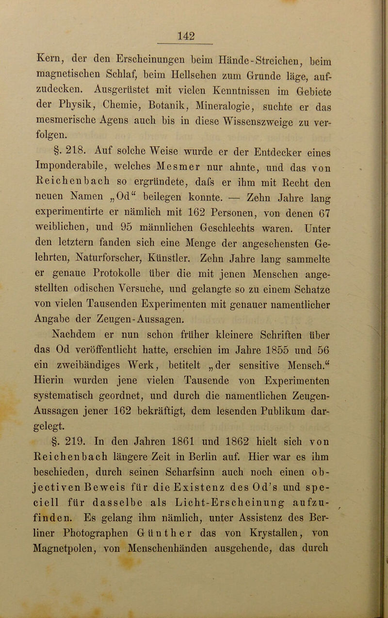 Kern, der den Erscheinungen heim Hände-Streichen, beim magnetischen Schlaf, beim Iiellsehen zum Grunde läge, auf- zudecken. Ausgerüstet mit vielen Kenntnissen im Gebiete der Physik, Chemie, Botanik, Mineralogie, suchte er das mesmerische Agens auch bis in diese Wissenszweige zu ver- folgen. §. 218. Auf solche Weise wurde er der Entdecker eines Imponderabile, welches Mesmer nur ahnte, und das von Reichenbach so ergründete, dafs er ihm mit Recht den neuen Namen „Od“ beilegen konnte. — Zehn Jahre lang experimentirte er nämlich mit 162 Personen, von denen 67 weiblichen, und 95 männlichen Geschlechts waren. Unter den letztem fanden sich eine Menge der angesehensten Ge- lehrten, Naturforscher, Künstler. Zehn Jahre lang sammelte er genaue Protokolle über die mit jenen Menschen ange- stellten odischen Versuche, und gelangte so zu einem Schatze von vielen Tausenden Experimenten mit genauer namentlicher Angabe der Zeugen-Aussagen. Nachdem er nun schon früher kleinere Schriften über das Od veröffentlicht hatte, erschien im Jahre 1855 und 56 ein zweibändiges Werk, betitelt „der sensitive Mensch.“ Hierin wurden jene vielen Tausende von Experimenten systematisch geordnet, und durch die namentlichen Zeugen- Aussagen jener 162 bekräftigt, dem lesenden Publikum dar- gelegt. §. 219. In den Jahren 1861 und 1862 hielt sich von Reichenbach längere Zeit in Berlin auf. Hier war es ihm heschieden, durch seinen Scharfsinn auch noch einen ob- jectiven Beweis für die Existenz des Od’s und spe- ciell für dasselbe als Licht-Erscheinung aufzu- finden. Es gelang ihm nämlich, unter Assistenz des Ber- liner Photographen Günther das von Krystallen, von Magnetpolen, von Menschenhänden ausgehende, das durch