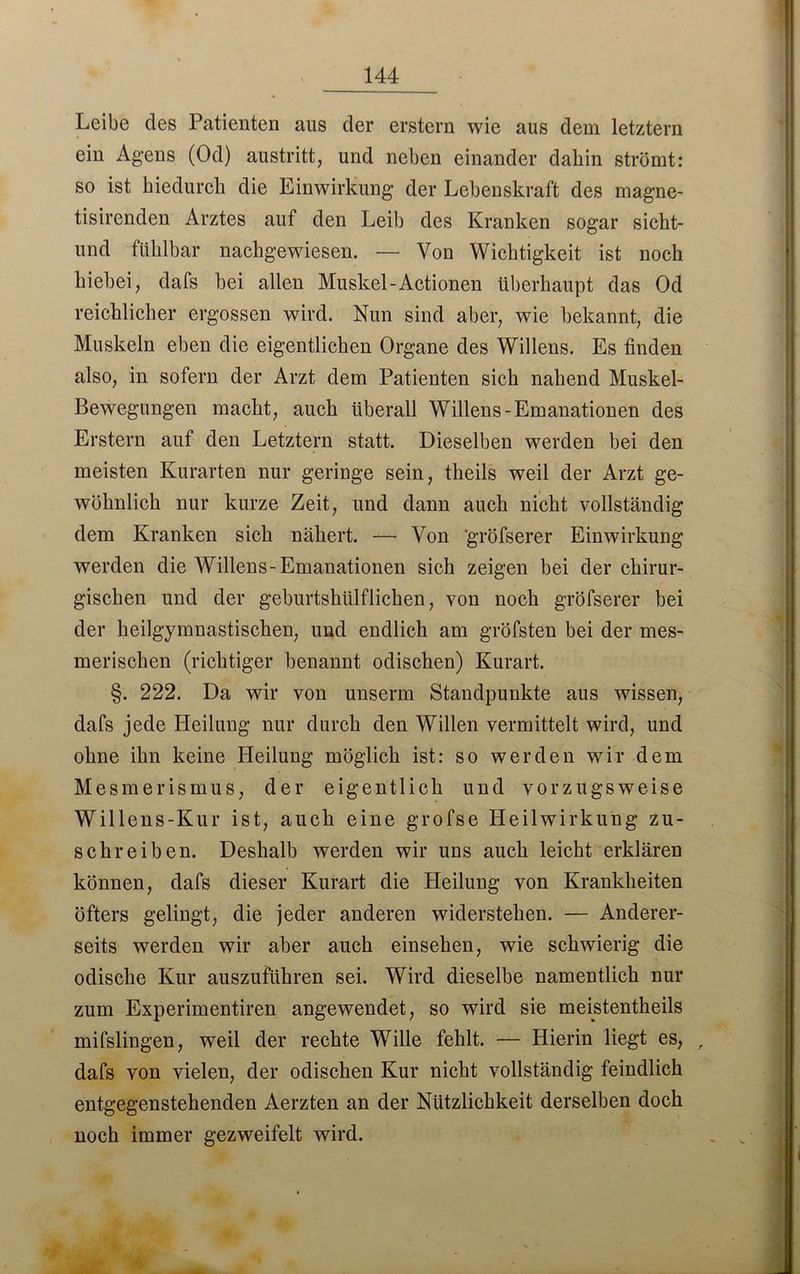 Leibe cles Patienten aus der erstem wie aus dem letztem ein Agens (Od) austritt, und neben einander dahin strömt: so ist hiedurch die Einwirkung der Lebenskraft des magne- tisirenden Arztes auf den Leib des Kranken sogar sicht- lind fühlbar nachgewiesen. — Von Wichtigkeit ist noch hiebei, dafs bei allen Muskel-Actionen überhaupt das Od reichlicher ergossen wird. Nun sind aber, wie bekannt, die Muskeln eben die eigentlichen Organe des Willens. Es finden also, in sofern der Arzt dem Patienten sich nahend Muskel- Bewegungen macht, auch überall Willens-Emanationen des Erstem auf den Letztem statt. Dieselben werden bei den meisten Kurarten nur geringe sein, theils weil der Arzt ge- wöhnlich nur kurze Zeit, und dann auch nicht vollständig dem Kranken sich nähert. — Von 'gröfserer Einwirkung werden die Willens-Emanationen sich zeigen bei der chirur- gischen und der geburtshülflichen, von noch gröfserer bei der heilgymnastischen, und endlich am gröfsten bei der mes- merischcn (richtiger benannt odischen) Kurart. §. 222. Da wir von unserm Standpunkte aus wissen, dafs jede Heilung nur durch den Willen vermittelt wird, und ohne ihn keine Heilung möglich ist: so werden wir dem Mesmerismus, der eigentlich und vorzugsweise Willens-Kur ist, auch eine grofse Heilwirkung zu- schreiben. Deshalb werden wir uns auch leicht erklären können, dafs dieser Kurart die Heilung von Krankheiten öfters gelingt, die jeder anderen widerstehen. — Anderer- seits werden wir aber auch einsehen, wie schwierig die odische Kur auszuführen sei. Wird dieselbe namentlich nur zum Experimentiren angewendet, so wird sie meistentheils mifslingen, weil der rechte Wille fehlt. — Hierin liegt es, , dafs von vielen, der odischen Kur nicht vollständig feindlich entgegenstehenden Aerzten an der Nützlichkeit derselben doch noch immer gezweifelt wird.