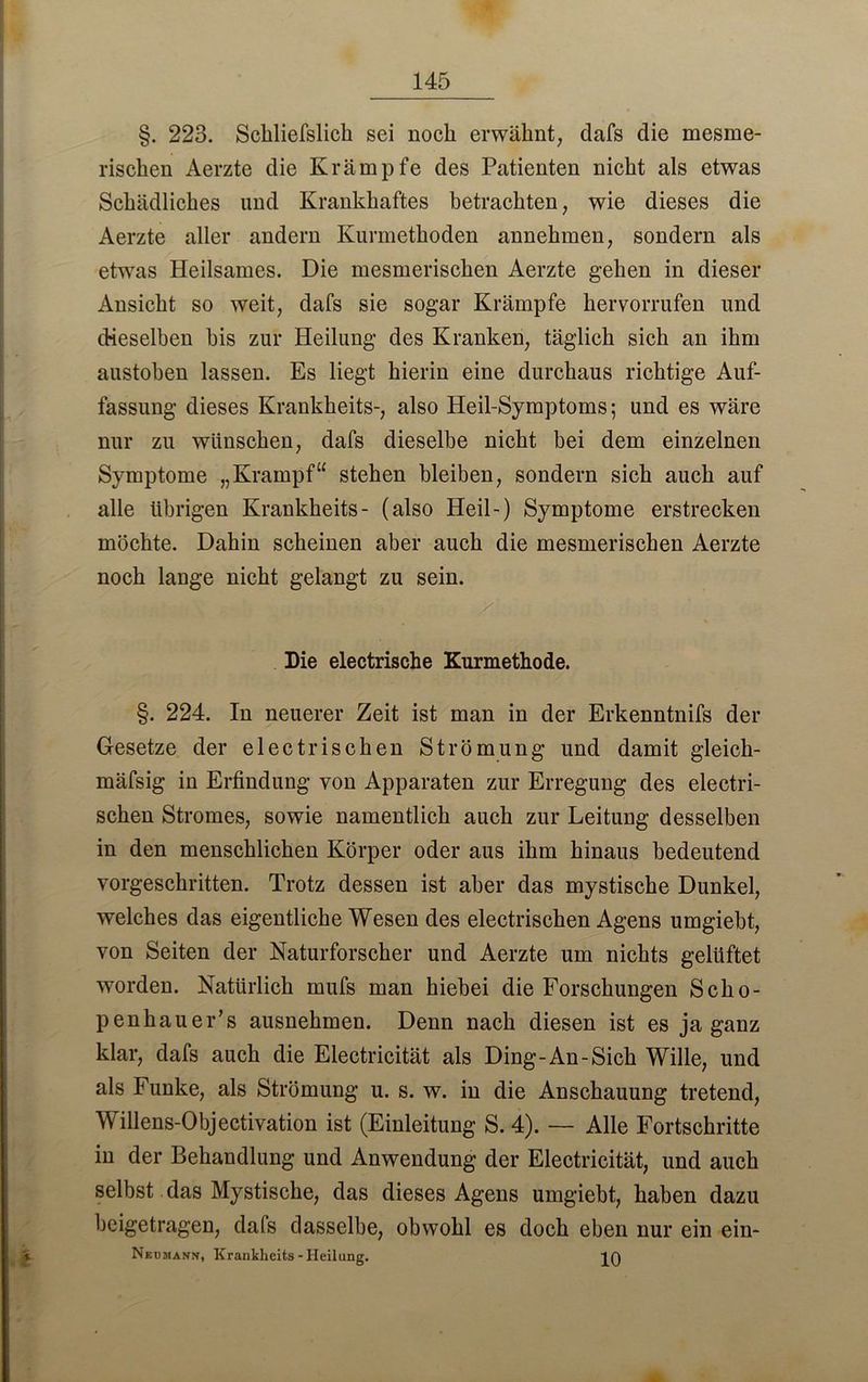 §. 223. Schliefslich sei noch erwähnt, dafs die inesme- rischen Aerzte die Krämpfe des Patienten nicht als etwas Schädliches und Krankhaftes betrachten, wie dieses die Aerzte aller andern Kurmethoden annehmen, sondern als etwas Heilsames. Die mesmerischen Aerzte gehen in dieser Ansicht so weit, dafs sie sogar Krämpfe her vorrufen und dieselben bis zur Heilung des Kranken, täglich sich an ihm austoben lassen. Es liegt hierin eine durchaus richtige Auf- fassung dieses Krankheits-, also Heil-Symptoms; und es wäre nur zu wünschen, dafs dieselbe nicht hei dem einzelnen Symptome „Krampf“ stehen bleiben, sondern sich auch auf alle übrigen Krankheits- (also Heil-) Symptome erstrecken möchte. Dahin scheinen aber auch die mesmerischen Aerzte noch lange nicht gelangt zu sein. y-. Die electrische Kurmethode. §. 224. In neuerer Zeit ist man in der Erkenntnifs der Gesetze der electrischen Strömung und damit gleich- mäfsig in Erfindung von Apparaten zur Erregung des electri- schen Stromes, sowie namentlich auch zur Leitung desselben in den menschlichen Körper oder aus ihm hinaus bedeutend vorgeschritten. Trotz dessen ist aber das mystische Dunkel, welches das eigentliche Wesen des electrischen Agens umgiebt, von Seiten der Naturforscher und Aerzte um nichts gelüftet worden. Natürlich mufs man hiebei die Forschungen Scho- penhauers ausnehmen. Denn nach diesen ist es ja ganz klar, dafs auch die Electricität als Ding-An-Sich Wille, und als Funke, als Strömung u. s. w. in die Anschauung tretend, Willens-Objectivation ist (Einleitung S. 4). — Alle Fortschritte in der Behandlung und Anwendung der Electricität, und auch selbst das Mystische, das dieses Agens umgiebt, haben dazu beigetragen, dafs dasselbe, obwohl es doch eben nur ein ein- NEtiaiANff, Krankheits-Heilung. p)