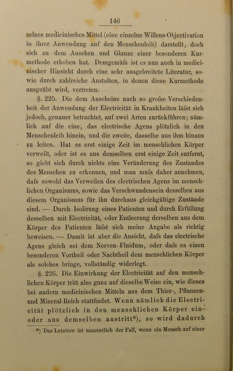 zelnes medicinisches Mittel (eine einzelne Willens-Objectivation in ihrer Anwendung auf den Menschenleib) darstellt, doch sich zu dem Ansehen und Glanze einer besonderen Kur- methode erhoben hat. Demgemäfs ist es nun auch in medici- nischer Hinsicht durch eine sehr ausgebreitete Literatur, so- wie durch zahlreiche Anstalten, in denen diese Kurmethode ausgeübt wird, vertreten. §. 225. Die dem Anscheine nach so grofse Verschieden- heit der Anwendung der Electricitfit in Krankheiten läfst sich jedoch, genauer betrachtet, auf zwei Arten zurückführen-, näm- lich auf die eine, das electrisclie Agens plötzlich in den Menschenleib hinein, und die zweite, dasselbe aus ihm hinaus zu leiten. Hat es erst einige Zeit im menschlichen Körper verweilt, oder ist es aus demselben erst einige Zeit entfernt, so giebt sich durch nichts eine Veränderung des Zustandes des Menschen zu erkennen, und man mufs daher annehmen, dafs sowohl das Verweilen des electriscken Agens im mensch- lichen Organismus, sowie das Verschwundensein desselben aus diesem Organismus für ihn durchaus gleichgültige Zustände sind. — Durch Isolirung eines Patienten und durch Erfüllung desselben mit Electricität, oder Entleerung derselben aus dem Körper des Patienten läfst sich meine Angabe als richtig beweisen. — Damit ist aber die Ansicht, dafs das electrisclie Agens gleich sei dem Nerven-Fluidum, oder dafs es einen besonderen Vortheil oder Nachtheil dem menschlichen Körper als solches bringe, vollständig widerlegt. §. 226. Die Einwirkung der Electricität auf den mensch- lichen Körper tritt also ganz auf dieselbe Weise ein, wie dieses bei andern medicinischen Mitteln aus dem Thier-, Pflanzen- und Mineral-Reich stattfindet. Wenn nämlich die Electri- cität plötzlich in den menschlichen Körper ein- oder aus demselben austritt*), so wird dadurch *) Das Letztere ist namentlich der Fall, wenn ein Mensch auf einer