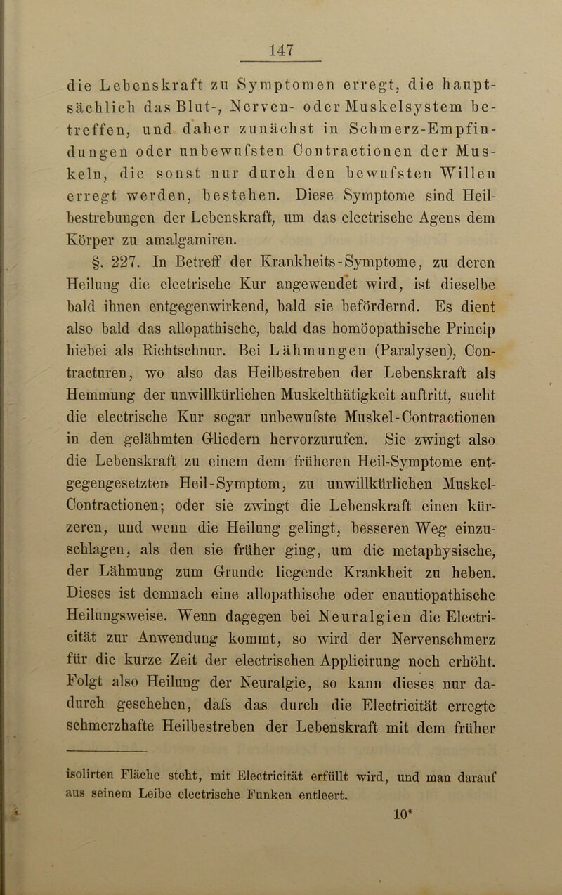 die Lebenskraft zu Symptomen erregt, die haupt- sächlich das Blut-, Nerven- oder Muskelsystem be- treffen, und daher zunächst in Schmerz-Empfin- dungen oder unbewufsten Contractionen der Mus- keln, die sonst nur durch den bewufsten Willen erregt werden, bestehen. Diese Symptome sind Heil- bestrebungen der Lebenskraft, um das electrische Agens dem Körper zu amalgamiren. §. 227. In Betreff der Krankheits-Symptome, zu deren Heilung die electrische Kur angewendet wird, ist dieselbe bald ihnen entgegenwirkend, bald sie befördernd. Es dient also bald das allopathische, bald das homöopathische Princip hiebei als Richtschnur. Bei Lähmungen (Paralysen), Con- tracturen, wo also das Heilbestreben der Lebenskraft als Hemmung der unwillkürlichen Muskelthätigkeit auftritt, sucht die electrische Kur sogar unbewufste Muskel-Contractionen in den gelähmten Gliedern hervorzurufen. Sie zwingt also die Lebenskraft zu einem dem früheren Heil-Symptome ent- gegengesetzten Heil-Symptom, zu unwillkürlichen Muskel- Contractionen; oder sie zwingt die Lebenskraft einen kür- zeren, und wenn die Heilung gelingt, besseren Weg einzu- schlagen, als den sie früher ging, um die metaphysische, der Lähmung zum Grunde liegende Krankheit zu heben. Dieses ist demnach eine allopathische oder enautiopathische Heilungsweise. Wenn dagegen bei Neuralgien die Electri- cität zur Anwendung kommt, so wird der Nervenschmerz für die kurze Zeit der electrischen Applicirung noch erhöht. Folgt also Heilung der Neuralgie, so kann dieses nur da- durch geschehen, dafs das durch die Electricität erregte schmerzhafte Heilbestreben der Lebenskraft mit dem früher isolirten Fläche steht, mit Electricität erfüllt wird, und man darauf aus seinem Leibe electrische Funken entleert. 10*