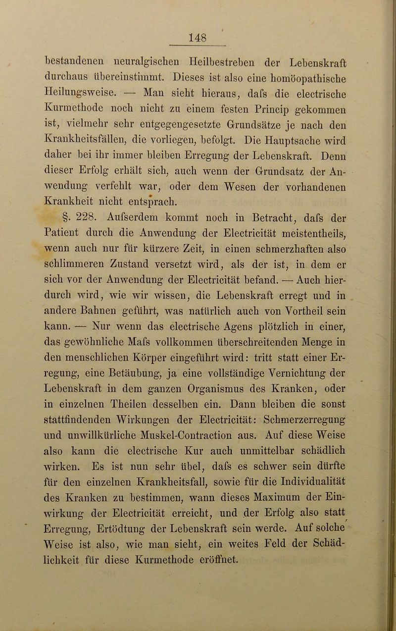 bestandenen neuralgischen Heilbestreben der Lebenskraft durchaus übereinstimmt. Dieses ist also eine homöopathische Heilungsweise. — Man sieht hieraus, dafs die electrische Kurmethode noch nicht zu einem festen Princip gekommen ist, vielmehr sehr entgegengesetzte Grundsätze je nach den Krankheitsfällen, die vorliegen, befolgt. Die Hauptsache wird daher hei ihr immer bleiben Erregung der Lebenskraft. Denn dieser Erfolg erhält sich, auch wenn der Grundsatz der An- wendung verfehlt war, oder dem Wesen der vorhandenen Krankheit nicht entsprach. §. 228. Aufserdem kommt noch in Betracht, dafs der Patient durch die Anwendung der Electricität meistentheils, wenn auch nur für kürzere Zeit, in einen schmerzhaften also schlimmeren Zustand versetzt wird, als der ist, in dem er sich vor der Anwendung der Electricität befand. — Auch hier- durch wird, wie wir wissen, die Lebenskraft erregt und in andere Bahnen geführt, was natürlich auch von Vortheil sein kann. — Nur wenn das electrische Agens plötzlich in einer, das gewöhnliche Mafs vollkommen überschreitenden Menge in den menschlichen Körper eingeführt wird: tritt statt einer Er- regung, eine Betäubung, ja eine vollständige Vernichtung der Lebenskraft in dem ganzen Organismus des Kranken, oder in einzelnen Theilen desselben ein. Dann bleiben die sonst stattfindenden Wirkungen der Electricität: Schmerzerregung und unwillkürliche Muskel-Contraction aus. Auf diese Weise also kann die electrische Kur auch unmittelbar schädlich wirken. Es ist nun sehr übel, dafs es schwer sein dürfte für den einzelnen Krankheitsfall, sowie für die Individualität des Kranken zu bestimmen, wann dieses Maximum der Ein- wirkung der Electricität erreicht, und der Erfolg also statt Erregung, Ertödtung der Lebenskraft sein werde. Auf solche Weise ist also, wie man sieht, ein weites Feld der Schäd- lichkeit für diese Kurmethode eröffnet.