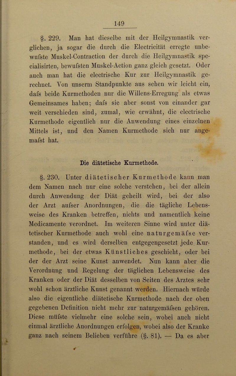 §. 229. Man hat dieselbe mit der Heilgymnastik ver- glichen, ja sogar die durch die Electricität erregte unbe- wufste Muskel-Contraction der durch die Heilgymnastik spe- cialisirten, bewufsten Muskel-Action ganz gleich gesetzt. Oder auch man hat die electrische Kur zur Heilgymnastik ge- rechnet. Von unserm Standpunkte aus sehen wir leicht ein, dafs beide Kurmethoden nur die Willens-Erregung als etwas Gemeinsames haben; dafs sie aber sonst von einander gar weit verschieden sind, zumal, wie erwähnt, die electrische Kurmethode eigentlich nur die Anwendung eines einzelnen Mittels ist, und den Namen Kurmethode sich nur ange- mafst hat. Die diätetische Kurmethode. §.230. Unter diätetischer Kurmethode kann man dem Namen nach nur eine solche verstehen, bei der allein durch Anwendung der Diät geheilt wird, bei der also der Arzt aufser Anordnungen, die die tägliche Lebens- weise des Kranken betreffen, nichts und namentlich keine Medicamente verordnet. Im weiteren Sinne wird unter diä- tetischer Kurmethode auch wohl eine naturgemäfse ver- standen, und es wird derselben entgegengesetzt jede Kur- methode, bei der etwas Künstliches geschieht, oder bei der der Arzt seine Kunst anwendet. Nun kann aber die Verordnung und Regelung der täglichen Lebensweise des Kranken oder der Diät desselben von Seiten des Arztes sehr wohl schon ärztliche Kunst genannt werden. Hiernach würde also die eigentliche diätetische Kurmethode nach der oben gegebenen Definition nicht mehr zur naturgemäfsen gehören. Diese müfste vielmehr eine solche sein, wobei auch nicht einmal ärztliche Anordnungen erfolgen, wobei also der Kranke ganz nach seinem Belieben verführe (§. 81). — Da es aber