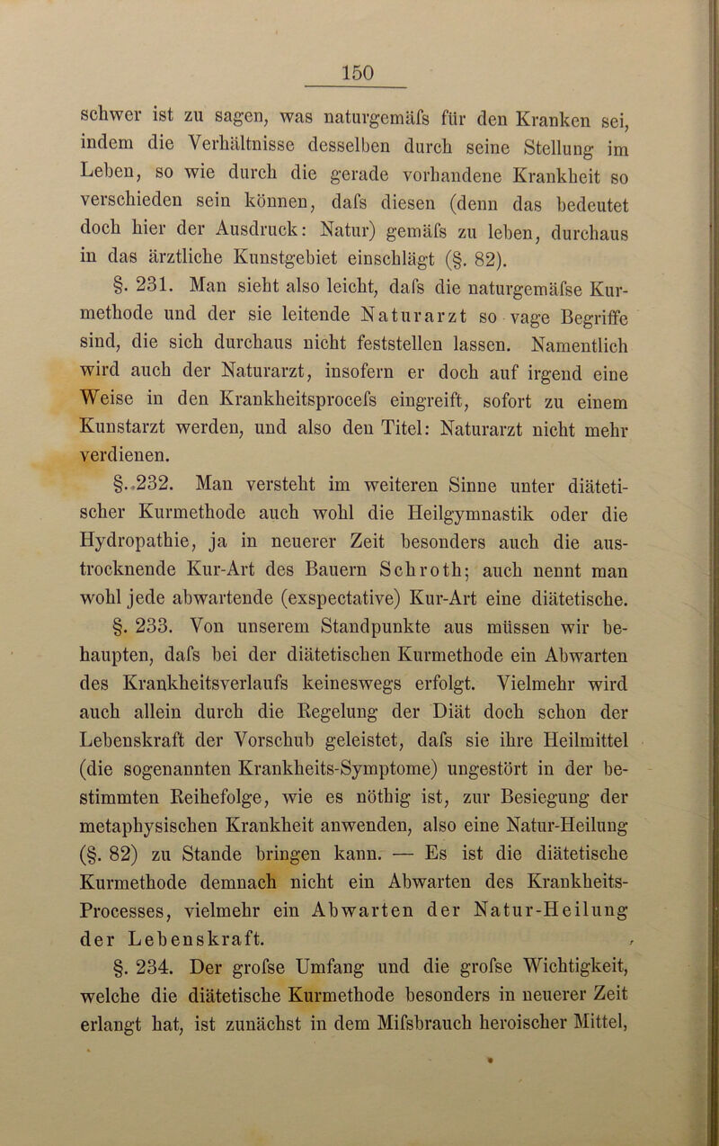 schwer ist zu sagen, was naturgemäfs für den Kranken sei, indem die Verhältnisse desselben durch seine Stellung im Lehen, so wie durch die gerade vorhandene Krankheit so verschieden sein können, dafs diesen (denn das bedeutet doch hier der Ausdruck: Natur) gemäfs zu leben, durchaus in das ärztliche Kunstgebiet einschlägt (§. 82). §. 231. Man sieht also leicht, dafs die naturgemäfse Kur- methode und der sie leitende Naturarzt so vage Begriffe sind, die sich durchaus nicht feststellen lassen. Namentlich wird auch der Naturarzt, insofern er doch auf irgend eine Weise in den Krankheitsprocefs eingreift, sofort zu einem Kunstarzt werden, und also den Titel: Naturarzt nicht mehr verdienen. §.,232. Man versteht im weiteren Sinne unter diäteti- scher Kurmethode auch wohl die Heilgymnastik oder die Hydropathie, ja in neuerer Zeit besonders auch die aus- trocknende Kur-Art des Bauern Schroth; auch nennt man wohl jede ab wartende (exspectative) Kur-Art eine diätetische. §. 233. Von unserem Standpunkte aus müssen wir be- haupten, dafs hei der diätetischen Kurmethode ein Abwarten des Krankheitsverlaufs keineswegs erfolgt. Vielmehr wird auch allein durch die Regelung der Diät doch schon der Lebenskraft der Vorschub geleistet, dafs sie ihre Heilmittel (die sogenannten Krankheits-Symptome) ungestört in der be- stimmten Reihefolge, wie es nöthig ist, zur Besiegung der metaphysischen Krankheit anwenden, also eine Natur-Heilung (§. 82) zu Stande bringen kann. •— Es ist die diätetische Kurmethode demnach nicht ein Abwarten des Krankheits- Processes, vielmehr ein Abwarten der Natur-Heilung der Lebenskraft. §. 234. Der grofse Umfang und die grofse Wichtigkeit, welche die diätetische Kurmethode besonders in neuerer Zeit erlangt hat, ist zunächst in dem Mifsbrauch heroischer Mittel,