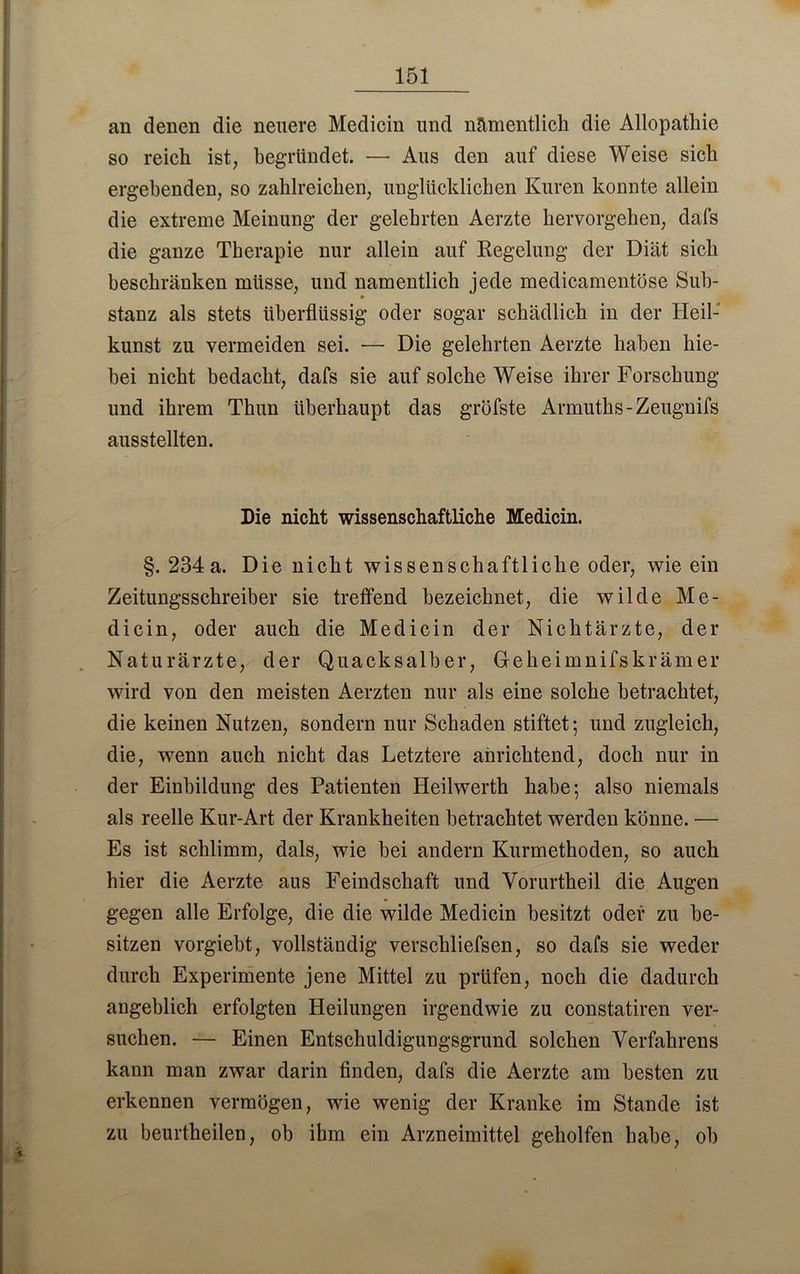 151 an denen die neuere Medicin und namentlich die Allopathie so reich ist, begründet. —• Aus den auf diese Weise sich ergehenden, so zahlreichen, unglücklichen Kuren konnte allein die extreme Meinung der gelehrten Aerzte hervorgehen, dafs die ganze Therapie nur allein auf Regelung der Diät sich beschränken müsse, und namentlich jede medicamentöse Sub- p stanz als stets überflüssig oder sogar schädlich in der Heil-' kunst zu vermeiden sei. -— Die gelehrten Aerzte haben hie- bei nicht bedacht, dafs sie auf solche Weise ihrer Forschung und ihrem Thun überhaupt das gröfste Armuths-Zeugnifs ausstellten. Die nicht wissenschaftliche Medicin. §. 234a. Die nicht wissenschaftliche oder, wie ein Zeitungsschreiber sie treffend bezeichnet, die wilde Me- dicin, oder auch die Medicin der Nichtärzte, der Naturärzte, der Quack salb er, Gehei mnifskräm er wird von den meisten Aerzten nur als eine solche betrachtet, die keinen Nutzen, sondern nur Schaden stiftet; und zugleich, die, wenn auch nicht das Letztere anrichtend, doch nur in der Einbildung des Patienten Heilwerth habe; also niemals als reelle Kur-Art der Krankheiten betrachtet werden könne. — Es ist schlimm, dals, wie bei andern Kurmethoden, so auch hier die Aerzte aus Feindschaft und Vorurtheil die Augen gegen alle Erfolge, die die wilde Medicin besitzt oder zu be- sitzen vorgiebt, vollständig verschliefsen, so dafs sie weder durch Experimente jene Mittel zu prüfen, noch die dadurch angeblich erfolgten Heilungen irgendwie zu constatiren ver- suchen. — Einen Entschuldigungsgrund solchen Verfahrens kann man zwar darin finden, dafs die Aerzte am besten zu erkennen vermögen, wie wenig der Kranke im Stande ist zu beurtheilen, ob ihm ein Arzneimittel geholfen habe, ob