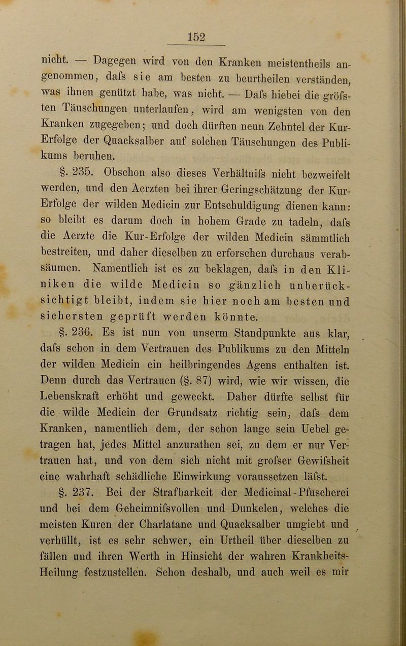 nicht. — Dagegen wird von den Kranken meistenteils an- genommen, dafs sie am besten zu beurteilen verständen, was ihnen genützt habe, was nicht. — Dafs hiebei die gröfs- ten Täuschungen unterlaufen, wird am wenigsten von den Kranken zugegeben; und doch dürften neun Zehntel der Kur- Erfolge der Quacksalber auf solchen Täuschungen des Publi- kums beruhen. §. 235. Obschon also dieses Verhältnifs nicht bezweifelt werden, und den Aerzten bei ihrer Geringschätzung der Kur- Erfolge der wilden Medicin zur Entschuldigung dienen kann: so bleibt es darum doch in hohem Grade zu tadeln, dafs die Aerzte die Kur-Erfolge der wilden Medicin sämmtlich bestreiten, und daher dieselben zu erforschen durchaus verab- säumen. Namentlich ist es zu beklagen, dafs in den Kli- niken die wilde Medicin so gänzlich unberück- sichtigt bleibt, indem sie hier noch am besten und sichersten geprüft werden könnte. §. 236. Es ist nun von unserm Standpunkte aus klar, dafs schon in dem Vertrauen des Publikums zu den Mitteln der wilden Medicin ein heilbringendes Agens enthalten ist. Denn durch das Vertrauen (§. 87) wird, wie wir wissen, die Lebenskraft erhöht und geweckt. Daher dürfte selbst für die wilde Medicin der Grundsatz richtig sein, dafs dem Kranken, namentlich dem, der schon lange sein Uebel ge- tragen hat, jedes Mittel anzurathen sei, zu dem er nur Ver- trauen hat, und von dem sich nicht mit grofser Gewifsheit eine wahrhaft schädliche Einwirkung voraussetzen läfst. §. 237. Bei der Strafbarkeit der Medicinal- Pfuscherei und bei dem Geheimnifsvollen und Dunkelen, welches die meisten Kuren der Charlatane und Quacksalber umgiebt und verhüllt, ist es sehr schwer, ein Urtheil über dieselben zu fällen und ihren Werth in Hinsicht der wahren Krankheits- Heilung festzustellen. Schon deshalb, und auch weil es mir