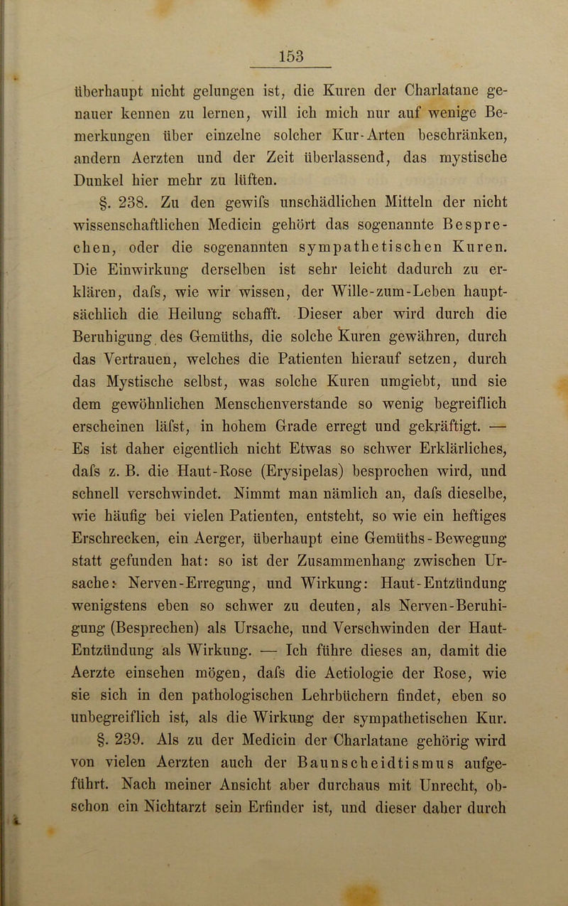 überhaupt nicht gelungen ist, die Kuren der Charlatane ge- nauer kennen zu lernen, will ich mich nur auf wenige Be- merkungen über einzelne solcher Kur-Arten beschränken, andern Aerzten und der Zeit überlassend, das mystische Dunkel hier mehr zu lüften. §. 238. Zu den gewifs unschädlichen Mitteln der nicht wissenschaftlichen Medicin gehört das sogenannte Bespre- chen, oder die sogenannten sympathetischen Kuren. Die Einwirkung derselben ist sehr leicht dadurch zu er- klären, dafs, wie wir wissen, der Wille-zum-Leben haupt- sächlich die Heilung schafft. Dieser aber wird durch die Beruhigung des Gemüths, die solche Kuren gewähren, durch das Vertrauen, welches die Patienten hierauf setzen, durch das Mystische selbst, was solche Kuren umgiebt, und sie dem gewöhnlichen Menschenverstände so wenig begreiflich erscheinen läfst, in hohem Grade erregt und gekräftigt. — Es ist daher eigentlich nicht Etwas so schwer Erklärliches, dafs z. B. die Haut-Rose (Erysipelas) besprochen wird, und schnell verschwindet. Nimmt man nämlich an, dafs dieselbe, wie häufig bei vielen Patienten, entsteht, so wie ein heftiges Erschrecken, ein Aerger, überhaupt eine Gemüths - Bewegung statt gefunden hat: so ist der Zusammenhang zwischen Ur- sache? Nerven-Erregung, und Wirkung: Haut-Entzündung wenigstens eben so schwer zu deuten, als Nerven-Beruhi- gung (Besprechen) als Ursache, und Verschwinden der Haut- Entzündung als Wirkung. — Ich führe dieses an, damit die Aerzte einsehen mögen, dafs die Aetiologie der Rose, wie sie sich in den pathologischen Lehrbüchern findet, eben so unbegreiflich ist, als die Wirkung der sympathetischen Kur. §. 239. Als zu der Medicin der Charlatane gehörig wird von vielen Aerzten auch der Baunscheidtismus aufge- führt. Nach meiner Ansicht aber durchaus mit Unrecht, ob- schon ein Nichtarzt sein Erfinder ist, und dieser daher durch