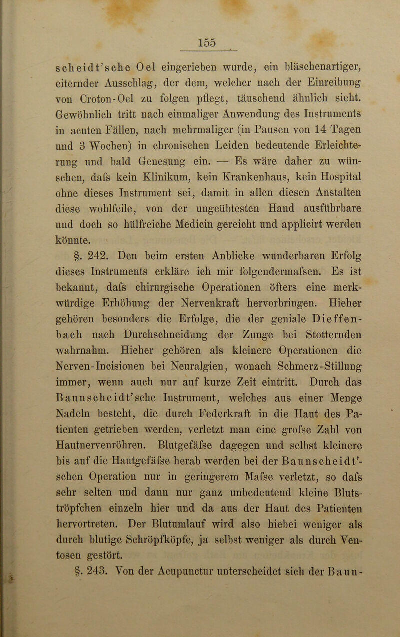 sclieidt’sche Oel eingerieben wurde, ein bläschenartiger, eiternder Ausschlag, der dem, welcher nach der Einreibung von Croton-Oel zu folgen pflegt, täuschend ähnlich sieht. Gewöhnlich tritt nach einmaliger Anwendung des Instruments in acuten Fällen, nach mehrmaliger (in Pausen von 14 Tagen und 3 Wochen) in chronischen Leiden bedeutende Erleichte- rung und bald Genesung ein. — Es wäre daher zu wün- schen, dafs kein Klinikum, kein Krankenhaus, kein Hospital ohne dieses Instrument sei, damit in allen diesen Anstalten diese wohlfeile, von der ungeübtesten Hand ausführbare und doch so hülfreiche Medicin gereicht und applicirt werden könnte. §. 242. Den beim ersten Anblicke wunderbaren Erfolg dieses Instruments erkläre ich mir folgendermafsen. Es ist bekannt, dafs chirurgische Operationen öfters eine merk- würdige Erhöhung der Nervenkraft hervorbringen. Hieher gehören besonders die Erfolge, die der geniale Dieffen- bach nach Durchschneidung der Zunge bei Stotternden wahrnahm. Hieher gehören als kleinere Operationen die Nerven-Incisionen bei Neuralgien, wonach Schmerz-Stillung immer, wenn auch nur auf kurze Zeit eintritt. Durch das Baunscheidt’sehe Instrument, welches aus einer Menge Nadeln besteht, die durch Federkraft in die Haut des Pa- tienten getrieben werden, verletzt man eine grofse Zahl von Hautnervenröhren. Blutgefäfse dagegen und selbst kleinere bis auf die Hautgefäfse herab werden bei der Baunscheidt7- schen Operation nur in geringerem Mafse verletzt, so dafs sehr selten und dann nur ganz unbedeutend kleine Bluts- tröpfchen einzeln hier und da aus der Haut des Patienten hervortreten. Der Blutumlauf wird also hiebei weniger als durch blutige Schröpfköpfe, ja selbst weniger als durch Ven- tosen gestört. §. 243. Von der Acupunctur unterscheidet sich der Baun-