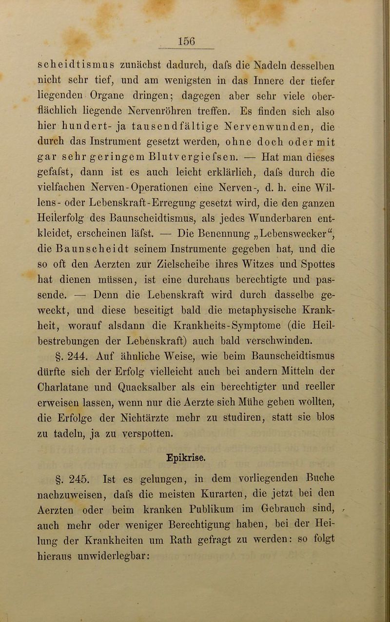 scheidtismus zunächst dadurch, dafs die Nadeln desselben nicht sehr tief, und am wenigsten in das Innere der tiefer liegenden Organe dringen; dagegen aber sehr viele ober- flächlich liegende Nervenröhren treffen. Es finden sich also hier hundert- ja tausendfältige Nervenwunden, die durch das Instrument gesetzt werden, ohne doch oder mit gar sehr geringem Blutvergiefsen. — Hat man dieses gefafst, dann ist es auch leicht erklärlich, dafs durch die vielfachen Nerven-Operationen eine Nerven-, d. h. eine Wil- lens- oder Lebenskraft-Erregung gesetzt wird, die den ganzen Heilerfolg des Baunscheidtismus, als jedes Wunderbaren ent- kleidet, erscheinen läfst. — Die Benennung „Lehenswecker“, die Baunscheidt seinem Instrumente gegeben hat, und die so oft den Aerzten zur Zielscheibe ihres Witzes und Spottes hat dienen müssen, ist eine durchaus berechtigte und pas- sende. — Denn die Lebenskraft wird durch dasselbe ge- weckt, und diese beseitigt bald die metaphysische Krank- heit, worauf alsdann die Krankheits-Symptome (die Heil- bestrebungen der Lebenskraft) auch bald verschwinden. §. 244. Auf ähnliche Weise, wie heim Baunscheidtismus dürfte sich der Erfolg vielleicht auch hei andern Mitteln der Charlatane und Quacksalber als ein berechtigter und reeller erweisen lassen, wenn nur die Aerzte sich Mühe geben wollten, die Erfolge der Nichtärzte mehr zu studiren, statt sie blos zu tadeln, ja zu verspotten. Epikrise. §. 245. Ist es gelungen, in dem vorliegenden Buche nachzuweisen, dafs die meisten Kurarten, die jetzt bei den Aerzten oder beim kranken Publikum im Gebrauch sind, , auch mehr oder weniger Berechtigung haben, bei der Hei- lung der Krankheiten um Rath gefragt zu werden: so folgt hieraus unwiderlegbar: