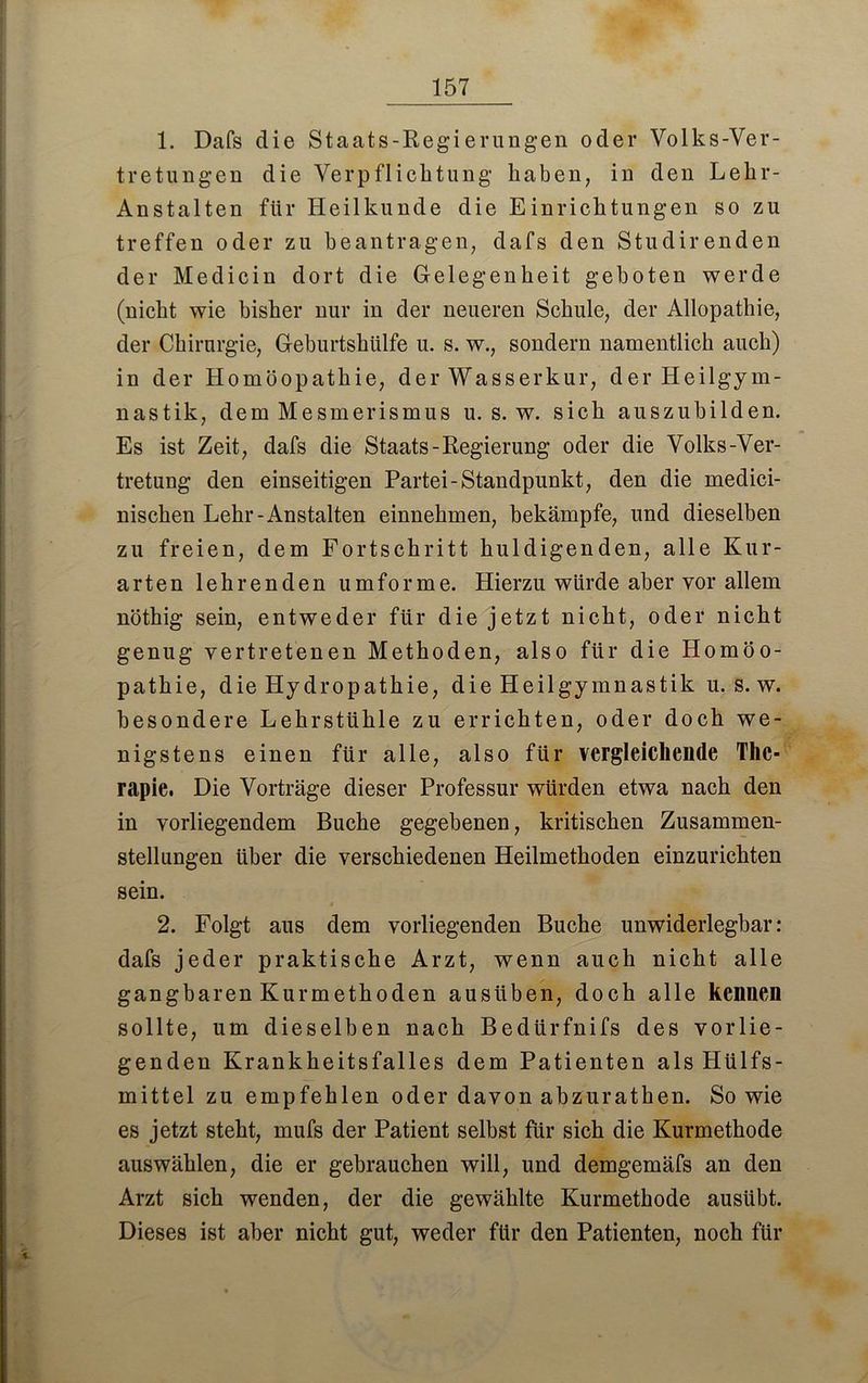 1. Dafs die Staats-Regierungen oder Volks-Ver- tretungen die Verpflichtung haben, in den Lehr- Anstalten für Heilkunde die Einrichtungen so zu treffen oder zu beantragen, dafs den Studirenden der Medicin dort die Gelegenheit geboten werde (nicht wie bisher nur in der neueren Schule, der Allopathie, der Chirurgie, Geburtshülfe u. s. w., sondern namentlich auch) in der Homöopathie, der Wasserkur, der Heilgym- nastik, dem Mesmerismus u. s. w. sich auszubilden. Es ist Zeit, dafs die Staats-Regierung oder die Volks-Ver- tretung den einseitigen Partei-Standpunkt, den die medici- nischen Lehr-Anstalten einnehmen, bekämpfe, und dieselben zu freien, dem Fortschritt huldigenden, alle Kur- arten lehrenden umforme. Hierzu würde aber vor allem nöthig sein, entweder für die jetzt nicht, oder nicht genug vertretenen Methoden, also für die Homöo- pathie, die Hydropathie, die Heilgymnastik u. s. w. besondere Lehrstühle zu errichten, oder doch we- nigstens einen für alle, also für vergleichende The- rapie. Die Vorträge dieser Professur würden etwa nach den in vorliegendem Buche gegebenen, kritischen Zusammen- stellungen über die verschiedenen Heilmethoden einzurichten sein. 2. Folgt aus dem vorliegenden Buche unwiderlegbar: dafs jeder praktische Arzt, wenn auch nicht alle gangbaren Kurmethoden ausüben, doch alle kennen sollte, um dieselben nach Bedürfnifs des vorlie- genden Krankheitsfalles dem Patienten als Hülfs- mittel zu empfehlen oder davon abzurathen. Sowie es jetzt steht, mufs der Patient seihst für sich die Kurmethode auswählen, die er gebrauchen will, und demgemäfs an den Arzt sich wenden, der die gewählte Kurmethode ausübt. Dieses ist aber nicht gut, weder für den Patienten, noch für