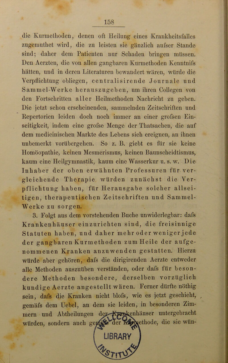 die Kurmethoden, denen oft Heilung eines Krankheitsfalles zugemuthet wird, die zu leisten sie gänzlich aufser Stande sind; daher dem Patienten nur Schaden bringen müssen. Den Aerzten, die von allen gangbaren Kurmethoden Kenntnifs hätten, und in deren Literaturen bewandert wären, würde die Verpflichtung obliegen, centralisirende Journale und Sammel-Werke herauszugehen, um ihren Collegen von den Fortschritten aller Heilmethoden Nachricht zu geben. Die jetzt schon erscheinenden, sammelnden Zeitschriften und Repertorien leiden doch noch immer an einer grofsen Ein- seitigkeit, indem eine grofse Menge der Thatsachen, die auf dem medicinischen Markte des Lebens sich ereignen, an ihnen unbemerkt vorübergehen. So z. B. giebt es für sie keine Homöopathie, keinen Mesmerismus, keinen Baunscheidtismus, kaum eine Heilgymnastik, kaum eine Wasserkur u. s. w. Die Inhaber der oben erwähnten Professuren für ver- gleichende Therapie würden zunächst die Ver- pflichtung haben, für Herausgabe solcher allsei- tigen, therapeutischen Zeitschriften und Sammel- Werke zu sorgen. 3. Folgt aus dem vorstehenden Buche unwiderlegbar: dafs Krankenhäuser einzurichten sind, die freisinnige Statuten haben, und daher mehr oder weniger jede der gangbaren Kurmethoden zum Heile der aufge- nommenen Kranken anzuwenden gestatten. Hierzu würde aber gehören, dafs die dirigirenden Aerzte entweder alle Methoden auszuüben verständen, oder dafs für beson- dere Methoden besondere, derselben vorzüglich kundige Aerzte angestellt wären. Ferner dürfte nöthig sein, dafs die Kranken nicht blofs, wie es jetzt geschieht, , gemäfs dem Uebel, an dem sie leiden, in besonderen Zim- mern und Abtheilungen würden, sondern auch g enhäuser untergebracht öhiethode, die sie wiin-