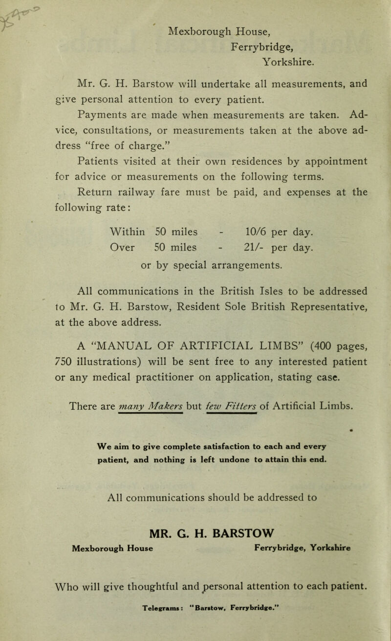 Mexborough House, Ferrybridge, Yorkshire. Mr. G. H. Barstow will undertake all measurements, and give personal attention to every patient. Payments are made when measurements are taken. Ad- vice, consultations, or measurements taken at the above ad- dress “free of charge.” Patients visited at their own residences by appointment for advice or measurements on the following terms. Return railway fare must be paid, and expenses at the following rate: Within 50 miles - 10/6 per day. Over 50 miles - 21/- per day. or by special arrangements. All communications in the British Isles to be addressed to Mr. G. H. Barstow, Resident Sole British Representative, at the above address. A “MANUAL OF ARTIFICIAL LIMBS” (400 pages, 750 illustrations) will be sent free to any interested patient or any medical practitioner on application, stating case. There are 7nany Makers but few Fitters of Artificial Limbs. We aim to give complete satisfaction to each and every patient, and nothing is left undone to attain this end. All communications should be addressed to MR. G. H. BARSTOW Mexborough House Ferrybridge, Yorkshire Who will give thoughtful and personal attention to each patient. Telesrrams: “Barstow, Ferrybridge.’