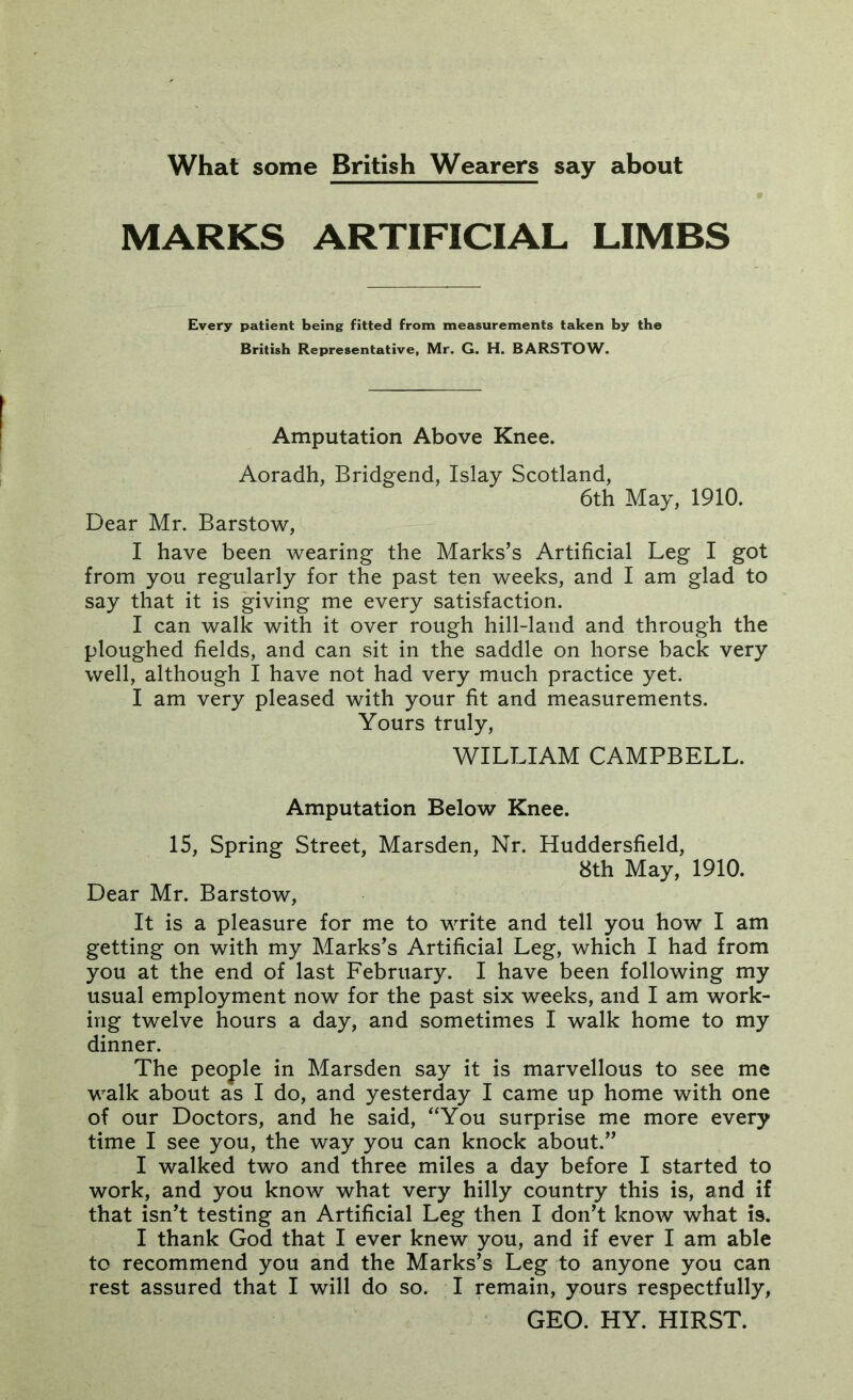 What some British Wearers say about MARKS ARTIFICIAL LIMBS Every patient being fitted from measurements taken by the British Representative, Mr. G. H. BARSTOW. Amputation Above Knee. Aoradh, Bridgend, Islay Scotland, 6th May, 1910. Dear Mr. Barstow, I have been wearing the Marks’s Artificial Leg I got from you regularly for the past ten weeks, and I am glad to say that it is giving me every satisfaction. I can walk with it over rough hill-land and through the ploughed fields, and can sit in the saddle on horse back very well, although I have not had very much practice yet. I am very pleased with your fit and measurements. Yours truly, WILLIAM CAMPBELL. Amputation Below Knee. 15, Spring Street, Marsden, Nr. Huddersfield, 8th May, 1910. Dear Mr. Barstow, It is a pleasure for me to write and tell you how I am getting on with my Marks’s Artificial Leg, which I had from you at the end of last February. I have been following my usual employment now for the past six weeks, and I am work- ing twelve hours a day, and sometimes I walk home to my dinner. The people in Marsden say it is marvellous to see me walk about as I do, and yesterday I came up home with one of our Doctors, and he said, “You surprise me more every time I see you, the way you can knock about.” I walked two and three miles a day before I started to work, and you know what very hilly country this is, and if that isn’t testing an Artificial Leg then I don’t know what is. I thank God that I ever knew you, and if ever I am able to recommend you and the Marks’s Leg to anyone you can rest assured that I will do so. I remain, yours respectfully, GEO. HY. HIRST.