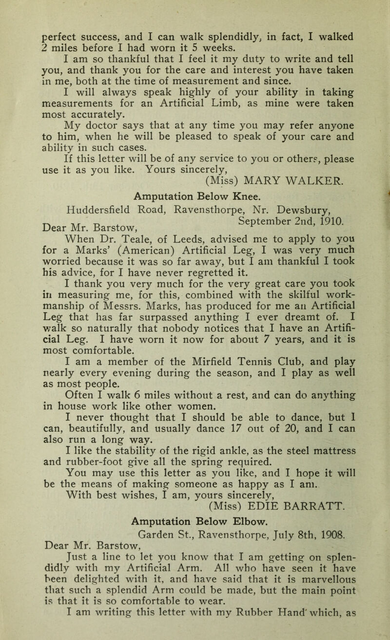 2 miles before I had worn it 5 weeks. I am so thankful that I feel it my duty to write and tell you, and thank you for the care and interest you have taken in me, both at the time of measurement and since. I will always speak highly of your ability in taking measurements for an Artificial Limb, as mine were taken most accurately. My doctor says that at any time you may refer anyone to him, when he will be pleased to speak of your care and ability in such cases. If this letter will be of any service to you or others, please use it as you like. Yours sincerely, (Miss) MARY WALKER. Amputation Below Knee. Huddersfield Road, Ravensthorpe, Nr. Dewsbury, Dear Mr. Barstow, _ September 2nd, 1910. When Dr. Teale, of Leeds, advised me to apply to you for a Marks’ (American) Artificial Leg, I was very much worried because it was so far away, but I am thankful I took his advice, for I have never regretted it. I thank you very much for the very great care you took in measuring me, for this, combined with the skilful work- manship of Messrs. Marks, has produced for me an Artificial Leg that has far surpassed anything I ever dreamt of. I v;alk so naturally that nobody notices that I have an Artifi- cial Leg. I have worn it now for about 7 years, and it is most comfortable. I am a member of the Mirfield Tennis Club, and play nearly every evening during the season, and I play as well as most people. Often I walk 6 miles without a rest, and can do anything in house work like other women. I never thought that I should be able to dance, but 1 can, beautifully, and usually dance 17 out of 20, and I can also run a long way. I like the stability of the rigid ankle, as the steel mattress and rubber-foot give all the spring required. You may use this letter as you like, and I hope it will be the means of making someone as happy as I am. With best wishes, I am, yours sincerely, (Miss) EDIE BARRATT. Amputation Below Elbow. Garden St., Ravensthorpe, July 8th, 1908. Dear Mr. Barstow, Just a line to let you know that I am getting on splen- didly with my Artificial Arm. All who have seen it have been delighted with it, and have said that it is marvellous that such a splendid Arm could be made, but the main point is that it is so comfortable to wear. I am writing this letter with my Rubber Hand' which, as