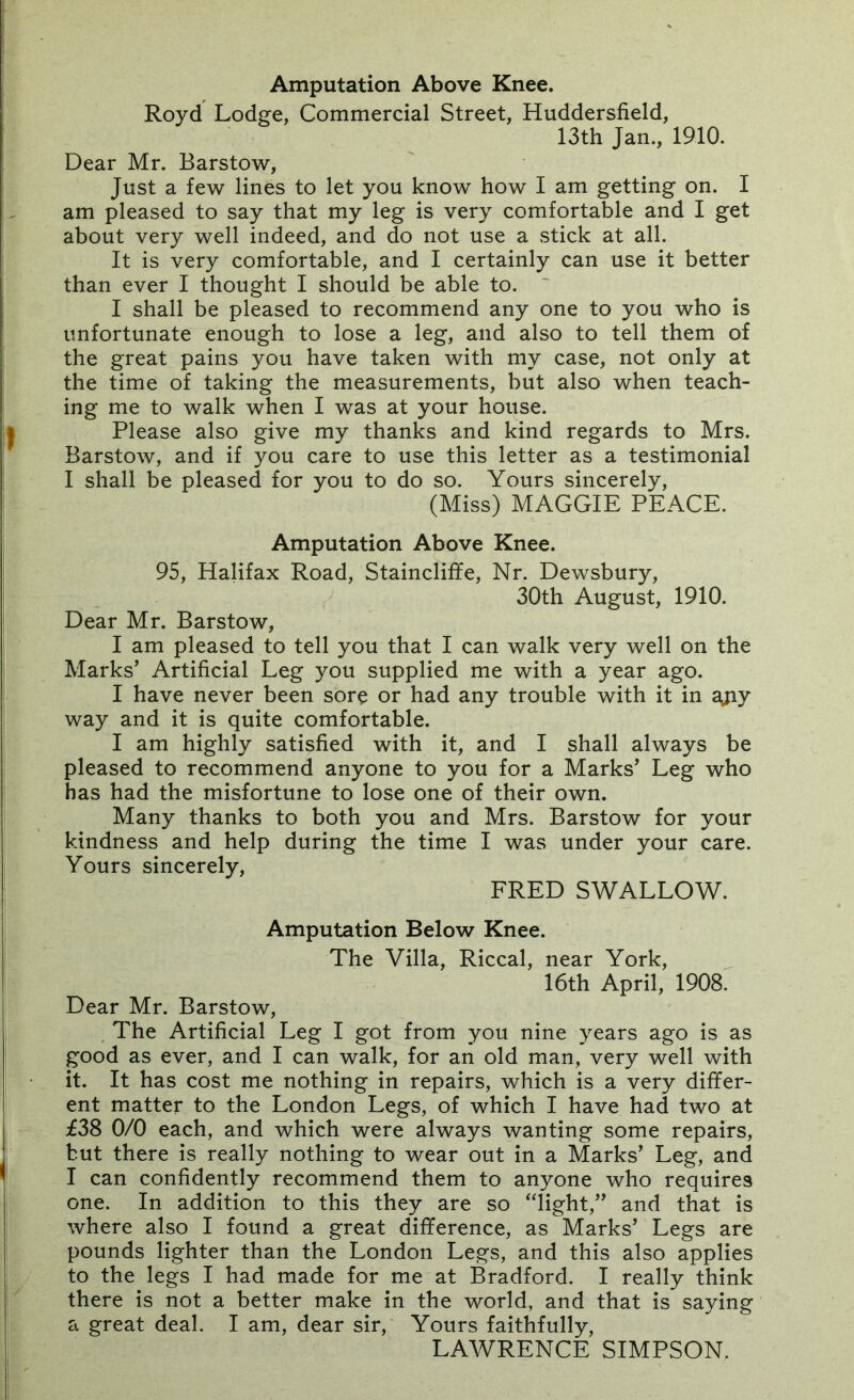 Royd Lodge, Commercial Street, Huddersfield, 13th Jan., 1910. Dear Mr. Barstow, Just a few lines to let you know how I am getting on. I am pleased to say that my leg is very comfortable and I get about very well indeed, and do not use a stick at all. It is very comfortable, and I certainly can use it better than ever I thought I should be able to. I shall be pleased to recommend any one to you who is unfortunate enough to lose a leg, and also to tell them of the great pains you have taken with my case, not only at the time of taking the measurements, but also when teach- ing me to walk when I was at your house. Please also give my thanks and kind regards to Mrs. Barstow, and if you care to use this letter as a testimonial I shall be pleased for you to do so. Yours sincerely, (Miss) MAGGIE PEACE. Amputation Above Knee. 95, Halifax Road, Staincliffe, Nr. Dewsbury, 30th August, 1910. Dear Mr. Barstow, I am pleased to tell you that I can walk very well on the Marks’ Artificial Leg you supplied me with a year ago. I have never been sore or had any trouble with it in ajiy way and it is quite comfortable. I am highly satisfied with it, and I shall always be pleased to recommend anyone to you for a Marks’ Leg who has had the misfortune to lose one of their own. Many thanks to both you and Mrs. Barstow for your kindness and help during the time I was under your care. Yours sincerely, FRED SWALLOW. Amputation Below Knee. The Villa, Riccal, near York, 16th April, 1908. Dear Mr. Barstow, The Artificial Leg I got from you nine years ago is as good as ever, and I can walk, for an old man, very well with it. It has cost me nothing in repairs, which is a very differ- ent matter to the London Legs, of which I have had two at £38 0/0 each, and which were always wanting some repairs, but there is really nothing to wear out in a Marks’ Leg, and I can confidently recommend them to anyone who requires one. In addition to this they are so “light,” and that is where also I found a great difference, as Marks’ Legs are pounds lighter than the London Legs, and this also applies to the legs I had made for me at Bradford. I really think there is not a better make in the world, and that is saying a great deal. I am, dear sir. Yours faithfully, LAWRENCE SIMPSON.