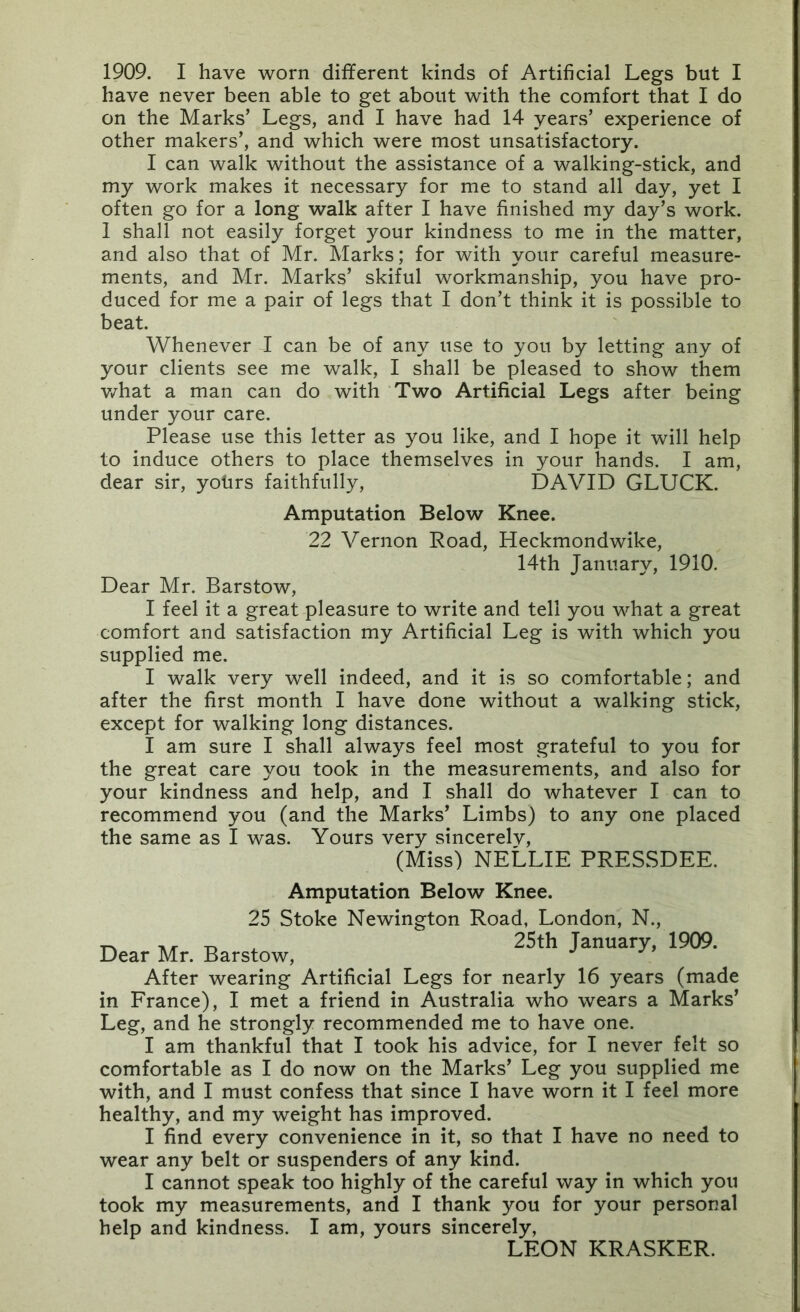 1909. I have worn different kinds of Artificial Legs but I have never been able to get about with the comfort that I do on the Marks’ Legs, and I have had 14 years’ experience of other makers’, and which were most unsatisfactory. I can walk without the assistance of a walking-stick, and my work makes it necessary for me to stand all day, yet I often go for a long walk after I have finished my day’s work. 1 shall not easily forget your kindness to me in the matter, and also that of Mr. Marks; for with your careful measure- ments, and Mr. Marks’ skiful workmanship, you have pro- duced for me a pair of legs that I don’t think it is possible to beat. Whenever I can be of any use to you by letting any of your clients see me walk, I shall be pleased to show them v/hat a man can do with Two Artificial Legs after being under your care. Please use this letter as you like, and I hope it will help to induce others to place themselves in your hands. I am, dear sir, yohrs faithfully, DAVID GLUCK. Amputation Below Knee. 22 Vernon Road, Heckmondwike, 14th January, 1910. Dear Mr. Barstow, I feel it a great pleasure to write and tell you what a great comfort and satisfaction my Artificial Leg is with which you supplied me. I walk very well indeed, and it is so comfortable; and after the first month I have done without a walking stick, except for walking long distances. I am sure I shall always feel most grateful to you for the great care you took in the measurements, and also for your kindness and help, and I shall do whatever I can to recommend you (and the Marks’ Limbs) to any one placed the same as I was. Yours very sincerelv, (Miss) NELLIE PRESSDEE. Amputation Below Knee. 25 Stoke Newington Road, London, N., ^ 25th January, 1909. Dear Mr. Barstow, ^ ’ After wearing Artificial Legs for nearly 16 years (made in France), I met a friend in Australia who wears a Marks’ Leg, and he strongly recommended me to have one. I am thankful that I took his advice, for I never felt so comfortable as I do now on the Marks’ Leg you supplied me with, and I must confess that since I have worn it I feel more healthy, and my weight has improved. I find every convenience in it, so that I have no need to wear any belt or suspenders of any kind. I cannot speak too highly of the careful way in which you took my measurements, and I thank you for your personal help and kindness. I am, yours sincerely, LEON KRASKER.