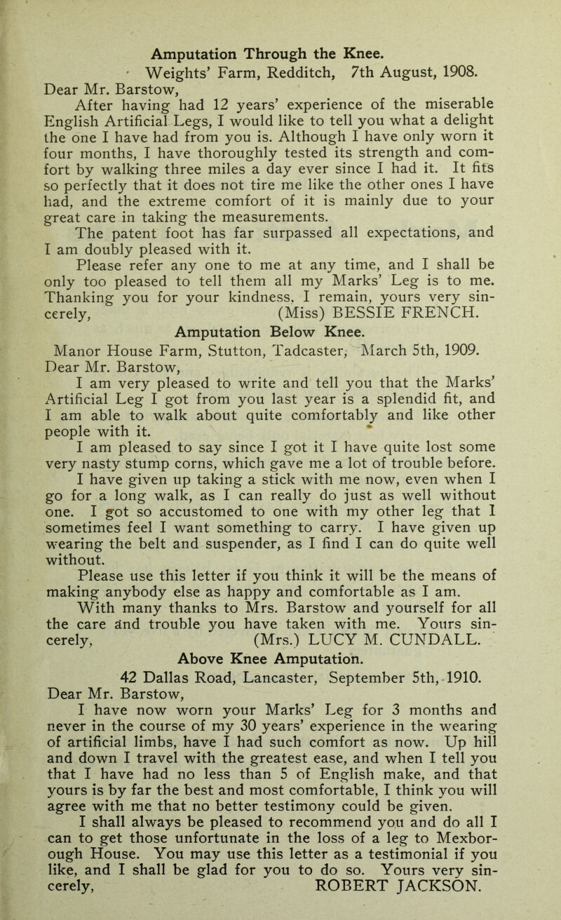 Amputation Through the Knee. ' Weights' Farm, Redditch, 7th August, 1908. Dear Mr. Barstow, After having had 12 years’ experience of the miserable English Artificial Legs, I would like to tell you what a delight the one I have had from you is. Although I have only worn it four months, I have thoroughly tested its strength and com- fort by walking three miles a day ever since I had it. It fits so perfectly that it does not tire me like the other ones I have had, and the extreme comfort of it is mainly due to your great care in taking the measurements. The patent foot has far surpassed all expectations, and I am doubly pleased with it. Please refer any one to me at any time, and I shall be only too pleased to tell them all my Marks’ Leg is to me. Thanking you for your kindness. I remain, yours very sin- cerely, (Miss) BESSIE FRENCH. Amputation Below Knee. Manor House Farm, Stutton, Tadcaster,^March 5th, 1909. Dear Mr. Barstow, I am very pleased to write and tell you that the Marks’ Artificial Leg I got from you last year is a splendid fit, and I am able to walk about quite comfortably and like other people with it. I am pleased to say since I got it I have quite lost some very nasty stump corns, which gave me a lot of trouble before. I have given up taking a stick with me now, even when I go for a long walk, as I can really do just as well without one. I got so accustomed to one with my other leg that 1 sometimes feel I want something to carry. I have given up wearing the belt and suspender, as I find I can do quite well without. Please use this letter if you think it will be the means of making anybody else as happy and comfortable as I am. With many thanks to Mrs. Barstow and }^ourself for all the care and trouble you have taken with me. Yours sin- cerely, (Mrs.) LUCY M. CUNDALL. Above Knee Amputation. 42 Dallas Road, Lancaster, September 5th, 1910. Dear Mr. Barstow, I have now worn your Marks’ Leg for 3 months and never in the course of my 30 years’ experience in the wearing of artificial limbs, have I had such comfort as now. Up hill and down I travel with the greatest ease, and when I tell you that I have had no less than 5 of English make, and that yours is by far the best and most comfortable, I think you will agree with me that no better testimony could be given. I shall always be pleased to recommend you and do all I can to get those unfortunate in the loss of a leg to Mexbor- ough House. You may use this letter as a testimonial if you like, and I shall be glad for you to do so. Yours very sin- cerely, ROBERT JACKSON.