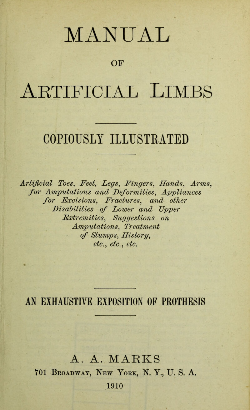 MANUAL OF Artificial Limbs COPIOUSLY ILLUSTRATED Artificial Toes^ Feet^ Legs^ Fingers^ Hands, Arms, for Amputations and Deformities, Appliances for Excisions, Fractures, and other Disabilities of Lower and Upper Extremities, Suggestions on Amputations, Treatment of Stumps, History, etc., etc., etc. AN EXHAUSTIVE EXPOSITION OF PROTHESIS A. A. MARKS 701 Broadway, New York, N. Y., U. S. A. 1910