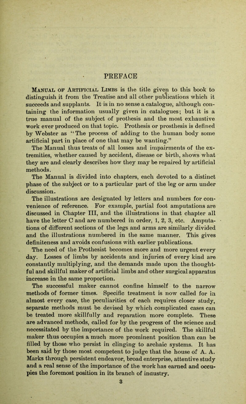 PEEFACE Manual of Artificial Limbs is tlie title given to this book to distinguish it from the Treatise and all other publications which it succeeds and supplants. It-is in no sense a catalogue, although con- taining the information usually given in catalogues; but it is a true manual of the subject of prothesis and the most exhaustive work ever produced on that topic. Prothesis or prosthesis is defined by Webster as “The process of adding to the human body some artificial part in place of one that may be wanting.” The Manual thus treats of all losses and impairments of the ex- tremities, whether caused by accident, disease or birth, shows what they are and clearly describes how they may be repaired by artificial methods. The Manual is divided into chapters, each devoted to a distinct phase of the subject or to a particular part of the leg or arm under discussion. The illustrations are designated by letters and numbers for con- venience of reference. For example, partial foot amputations are discussed in Chapter III, and the illustrations in that chapter all have the letter C and are numbered in order, 1, 2, 3, etc. Amputa- tions of different sections of the legs and arms are similarly divided and the illustrations numbered in the same manner. This gives definiteness and avoids confusions with earlier publications. The need of the Prothesist becomes more and more urgent every day. Losses of limbs by accidents and injuries of every kind are constantly multiplying, and the demands made upon the thought- ful and skillful maker of artificial limbs and other surgical apparatus increase in the same proportion. The successful maker cannot confine himself to the narrow methods of former times. Specific treatment is now called for in almost every case, the peculiarities of each requires closer study, separate methods must be devised by which complicated cases can be treated more skillfully and reparation more complete. These are advanced methods, called for by the progress of the science and necessitated by the importance of the work required. The skillful maker thus occupies a much more prominent position than can be filled by those who persist in clinging to archaic systems. It has been said by those most competent to judge that the house of A. A. Marks through persistent endeavor, broad enterprise, attentive study and a real sense of the importance of the work has earned and occu- pies the foremost position in its branch of inaustry.