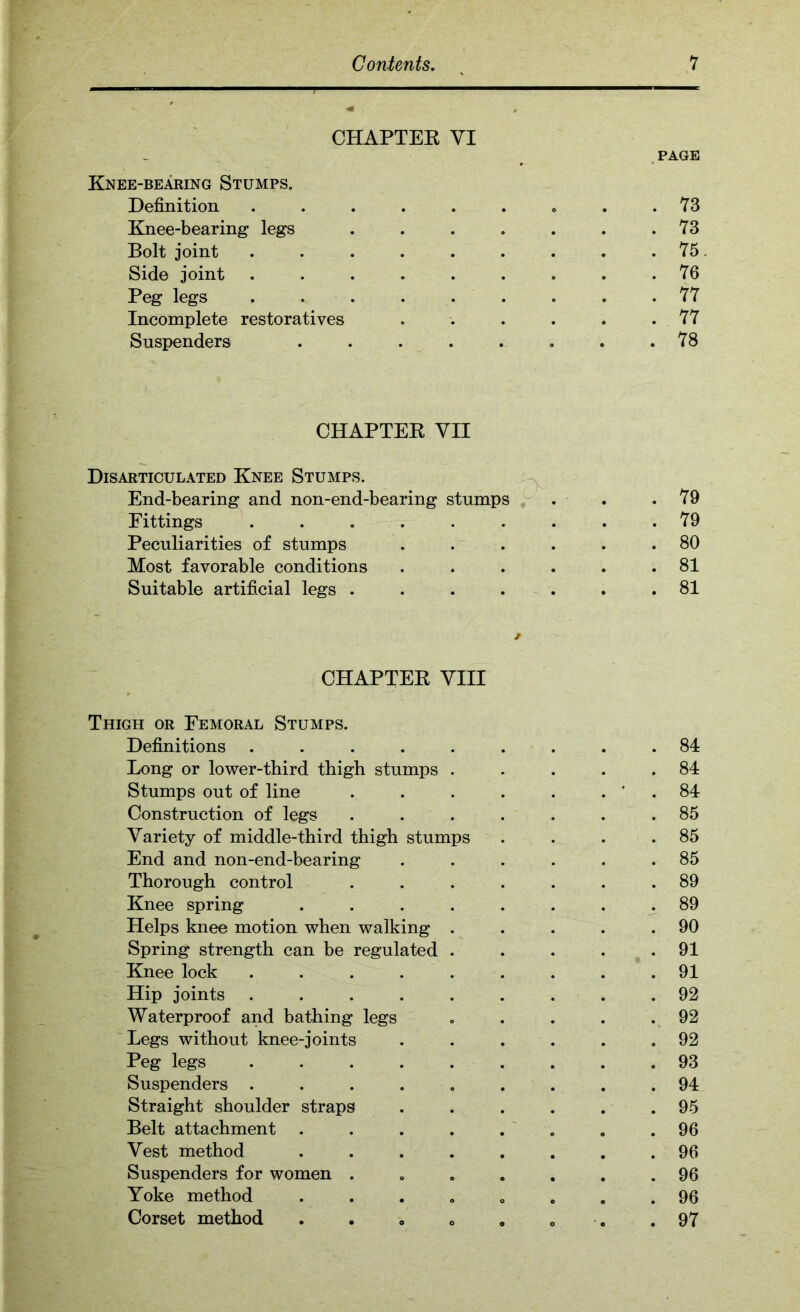 CHAPTEK VI . PAGE Knee-bearing Stumps, Definition ......... 73 Knee-bearing legs . . . , . . .73 Bolt joint ......... 75 Side joint 76 Peg legs ......... 77 Incomplete restoratives . . . . . .77 Suspenders ........ 78 CHAPTEK YII Disarticulated Knee Stumps. ^ End-bearing and non-end-bearing stumps ^ ■ . .79 Fittings ......... 79 Peculiarities of stumps . . . . . .80 Most favorable conditions . . . . . .81 Suitable artificial legs . . . . . . .81 CHAPTEK VIII Thigh or Femoral Stumps. Definitions ......... 84 Long or lower-third thigh stumps . . . . .84 Stumps out of line . . . . . . ' . 84 Construction of legs . . . . . . .85 Variety of middle-third thigh stumps . . . .85 End and non-end-bearing . . . . . .85 Thorough control ....... 89 Knee spring ........ 89 Helps knee motion when walking . . . . .90 Spring strength can be regulated . . . . .91 Knee lock ......... 91 Hip joints ......... 92 Waterproof and bathing legs » . . . .92 Legs without knee-joints . . . . . ,92 Peg legs 93 Suspenders ......... 94 Straight shoulder straps . . . . . .95 Belt attachment . . . . . ' . . .96 Vest method ........ 96 Suspenders for women ....... 96 Yoke method ........ 96 Corset method . . » . . . .97