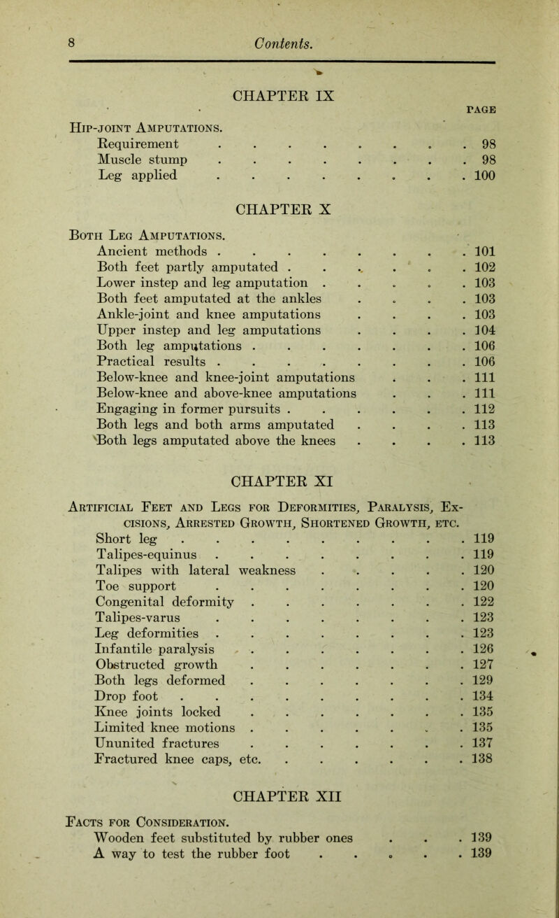 CHAPTEE IX PAGE Hip-joint Amputations. Kequirement . . . . . . . .98 Muscle stump ........ 98 Leg applied ........ 100 CHAPTEE X Both Leg Amputations. Ancient methods . . . . . . . .101 Both feet partly amputated ....... 102 Lower instep and leg amputation ..... 103 Both feet amputated at the ankles .... 103 Ankle-joint and knee amputations .... 103 Upper instep and leg amputations . . . .104 Both leg amputations ....... 106 Practical results ........ 106 Below-knee and knee-joint amputations . . . Ill Below-knee and above-knee amputations . . .Ill Engaging in former pursuits ...... 112 Both legs and both arms amputated .... 113 'Both legs amputated above the knees . . . .113 CHAPTEE XI Artificial Feet and Legs for Deformities, Paralysis, Ex- cisions, Arrested Growth, Shortened Growth, etc. Short leg ......... 119 Talipes-equinus ........ 119 Talipes with lateral weakness ..... 120 Toe support ........ 120 Congenital deformity ....... 122 Talipes-varus ........ 123 Leg deformities ........ 123 Infantile paralysis ....... 126 Obstructed growth ....... 127 Both legs deformed ....... 129 Drop foot ......... 134 Knee joints locked ....... 135 Limited knee motions ....... 135 Ununited fractures ....... 137 Fractured knee caps, etc. . . . . . .138 CHAPTEE XII Facts for Consideration. Wooden feet substituted by rubber ones . . .139 A way to test the rubber foot . . o . . 139