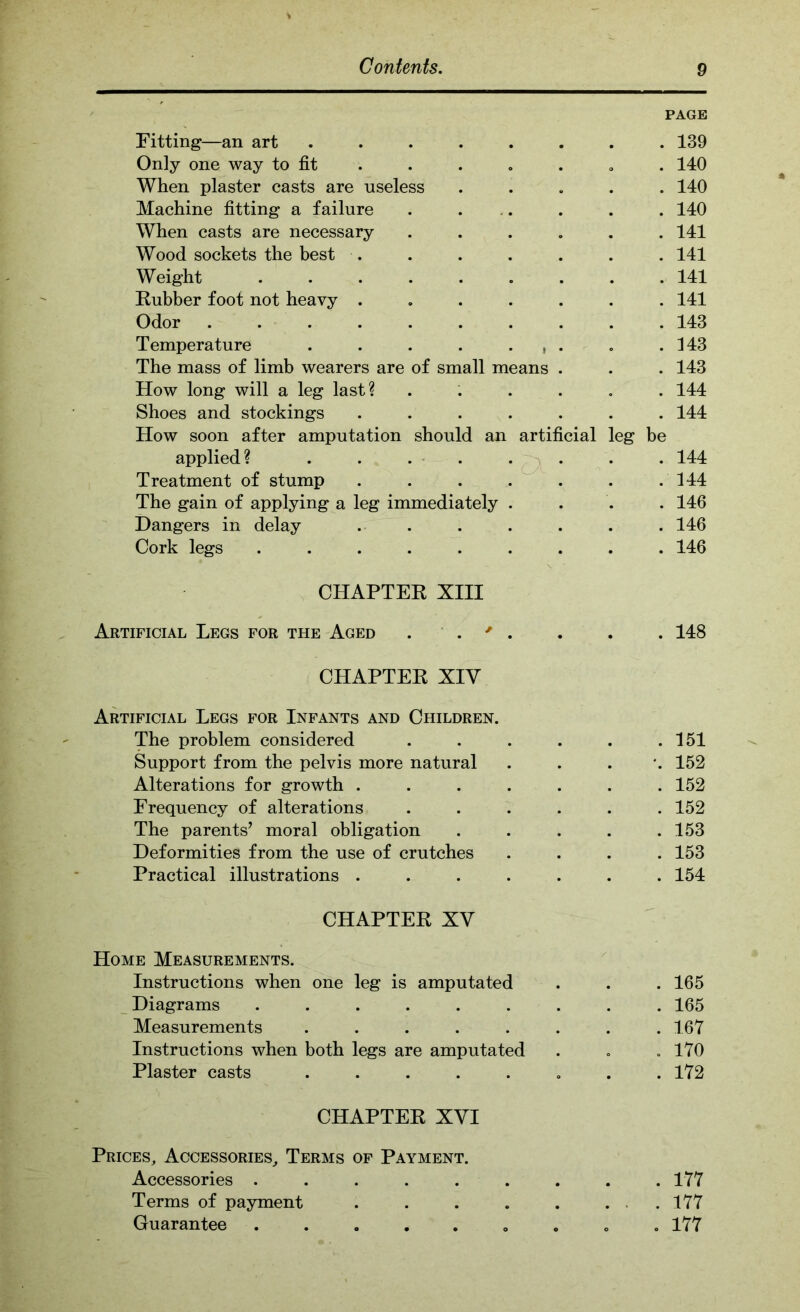 PAGE Fitting—an art 139 Only one way to fit . . . « . , . 140 When plaster casts are useless ..... 140 Machine fitting a failure . ... . . . 140 When casts are necessary ...... 141 Wood sockets the best . . . . . . . 141 Weight ......... 141 Kubber foot not heavy ....... 141 Odor 143 Temperature . . . . • i . • .143 The mass of limb wearers are of small means . . . 143 How long will a leg last? ...... 144 Shoes and stockings ....... 144 How soon after amputation should an artificial leg be applied? . . . - . . . . . 144 Treatment of stump . . . . . . .144 The gain of applying a leg immediately .... 146 Dangers in delay . . . . . . . 146 Cork legs ......... 146 CHAPTER XIII Artificial Legs for the Aged . . ' . . . . 148 CHAPTER XIV Artificial Legs for Infants and Children. The problem considered . . . . . .151 Support from the pelvis more natural . . . *. 152 Alterations for growth ....... 152 Frequency of alterations ...... 152 The parents’ moral obligation . . . . .153 Deformities from the use of crutches . . . .153 Practical illustrations ....... 154 CHAPTER XV Home Measurements. Instructions when one leg is amputated . . . 165 _ Diagrams ......... 165 Measurements ........ 167 Instructions when both legs are amputated . . .170 Plaster casts . . . . . , . .172 CHAPTER XVI Prices^ Accessories,, Terms of Payment. Accessories ......... 177 Terms of payment . . . . . ... 177 Guarantee ..... ..o . 177