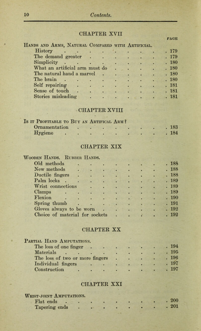 CHAPTEK XVII PAGE Hands and Arms, Natural Compared with Artificial. History . . . . '. . . . . 179 The demand greater . . . . . . .179 Simplicity ......... 180 What an artificial arm must do .... . 180 The natural hand a marvel ...... 180 The brain ......... 180 SeK repairing ........ 181 Sense of touch ........ 181 Stories misleading . . . . . . . 181 CHAPTEK XVIII Is IT Profitable to Buy an Artifical Arm ? Ornamentation ........ 183 Hygiene ......... 184 CHAPTEK XIX Wooden Hands. Kubber Hands. Old methods ........ 188 New methods ........ 188 Ductile fingers ........ 188 Palm locks . . . . . . . . . 189 Wrist connections . . . . . . .189 Clamps ......... 189 Flexion ......... 190 Spring thumb . . . . . , . . 191 Gloves always to be worn ...... 192 Choice of material for sockets ..... 192 CHAPTEK XX Partial Hand Amputations. The loss of one finger ....... 194 Materials ......... 195 The loss of two or more fingers ..... 196 Individual fingers ....... 197 Construction ........ 197 CHAPTEK XXI Wrist-joint Amputations. Flat ends 200 Tapering ends 201