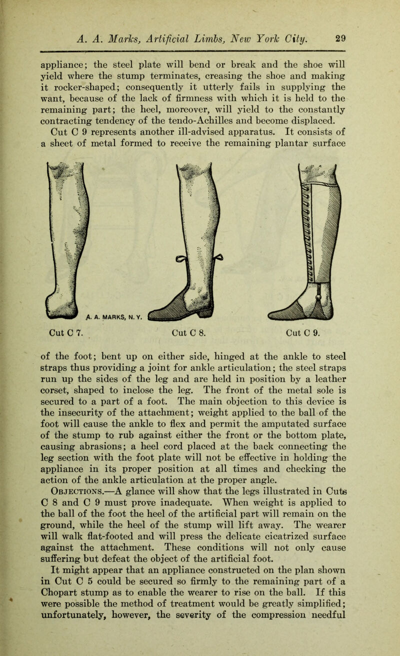 appliance; the steel plate will bend or break and the shoe will yield where the stump terminates, creasing the shoe and making it rocker-shaped; consequently it utterly fails in supplying the want, because of the lack of firmness with which it is held to the remaining part; the heel, moreover, will yield to the constantly contracting tendency of the tendo-Achilles and become displaced. Cut C 9 represents another ill-advised apparatus. It consists of a sheet of metal formed to receive the remaining plantar surface of the foot; bent up on either side, hinged at the ankle to steel straps thus providing a joint for ankle articulation; the steel straps run up the sides of the leg and are held in position by a leather corset, shaped to inclose the leg. The front of the metal sole is secured to a part of a foot. The main objection to this device is the insecurity of the attachment; weight applied to the ball of the foot will cause the ankle to flex and permit the amputated surface of the stump to rub against either the front or the bottom plate, causing abrasions; a heel cord placed at the back connecting the leg section with the foot plate will not be effective in holding the appliance in its proper position at all times and checking the action of the ankle articulation at the proper angle. Objections.—K glance will show that the legs illustrated in Cuts C 8 and C 9 must prove inadequate. When weight is applied to the ball of the foot the heel of the artificial part will remain on the ground, while the heel of the stump will lift away. The wearer will walk flat-footed and will press the delicate cicatrized surface against the attachment. These conditions will not only cause suffering but defeat the object of the artificial foot. It might appear that an appliance constructed on the plan shown in Cut C 5 could be secured so firmly to the remaining part of a Chopart stump as to enable the wearer to rise on the ball. If this were possible the method of treatment would be greatly simplified; unfortunately, however, the severity of the compression needful