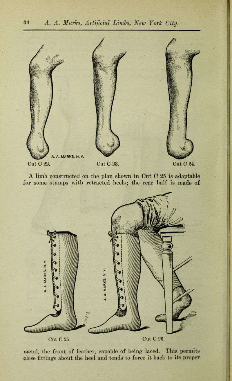 Cut C 24. A limb constructed on the plan shown in Cut C 25 is adaptable for some stumps with retracted heels; the rear half is made of Cut C 25. Cut C 26. metal, the front of leather, capable of being laced. This permits close fittings about the heel and tends' to force it back to its proper