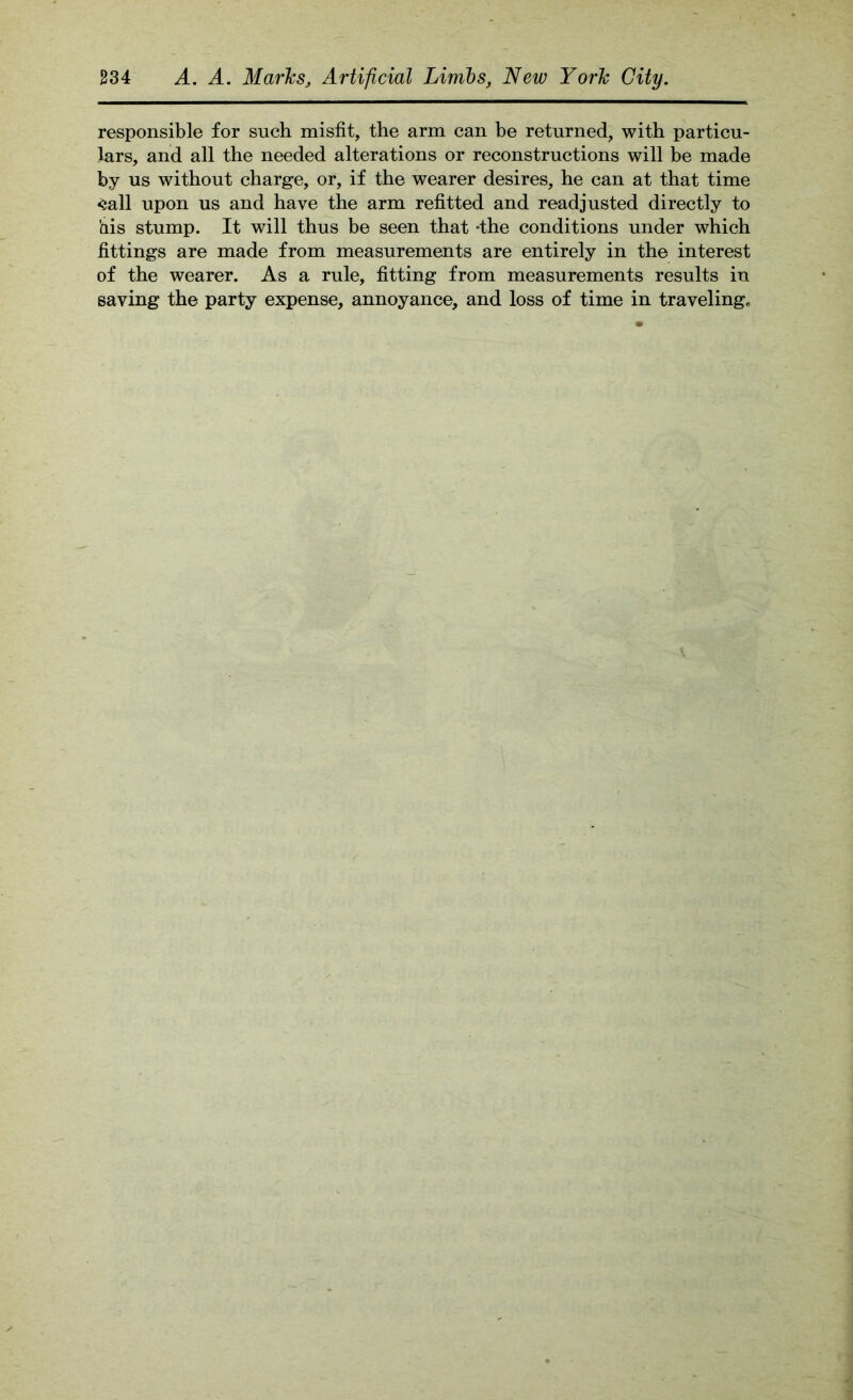 responsible for such misfit, the arm can be returned, with particu- lars, and all the needed alterations or reconstructions will be made by us without charge, or, if the wearer desires, he can at that time <5all upon us and have the arm refitted and readjusted directly to his stump. It will thus be seen that -the conditions under which fittings are made from measurements are entirely in the interest of the wearer. As a rule, fitting from measurements results in saving the party expense, annoyance, and loss of time in traveling„