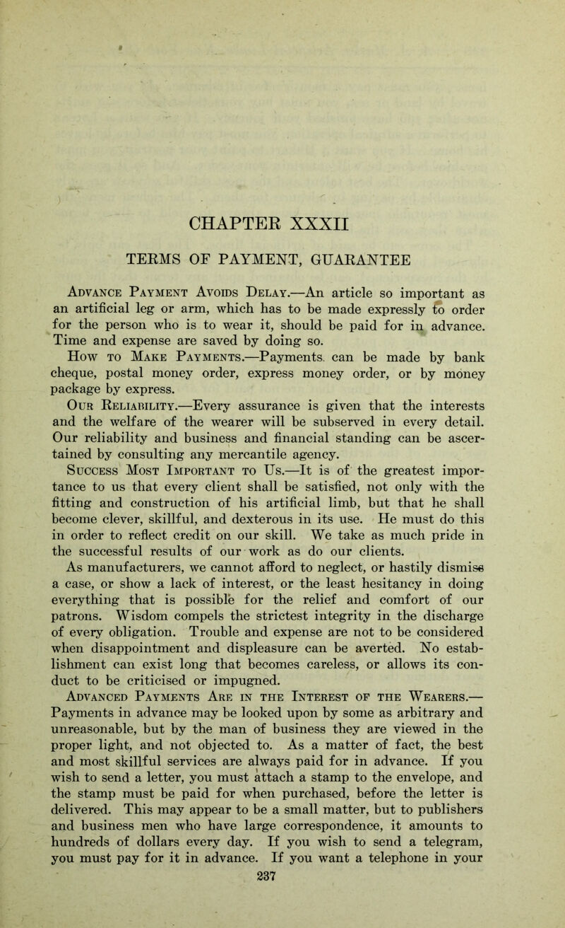 ) CHAPTER XXXII TERMS OF PAYMENT, GUARANTEE Advance Payment Avoids Delay.—An article so important as an artificial leg or arm, which has to he made expressly ^ order for the person who is to wear it, should he paid for in advance. Time and expense are saved hy doing so. How TO Make Payments.—Payments, can be made by bank cheque, postal money order, express money order, or by money package by express. Our Reliability.—Every assurance is given that the interests and the welfare of the wearer will be subserved in every detail. Our reliability and business and financial standing can be ascer- tained by consulting any mercantile agency. Success Most Important to Us.—It is of the greatest impor- tance to us that every client shall be satisfied, not only with the fitting and construction of his artificial limb, but that he shall become clever, skillful, and dexterous in its use. He must do this in order to reflect credit on our skill. We take as much pride in the successful results of our work as do our clients. , As manufacturers, we cannot afford to neglect, or hastily dismise a case, or show a lack of interest, or the least hesitancy in doing everything that is possible for the relief and comfort of our patrons. Wisdom compels the strictest integrity in the discharge of every obligation. Trouble and expense are not to be considered when disappointment and displeasure can be averted. No estab- lishment can exist long that becomes careless, or allows its con- duct to be criticised or impugned. Advanced Payments Are in the Interest of the Wearers.— Payments in advance may be looked upon by some as arbitrary and unreasonable, but by the man of business they are viewed in the proper light, and not objected to. As a matter of fact, the best and most skillful services are always paid for in advance. If you wish to send a letter, you must attach a stamp to the envelope, and the stamp must be paid for when purchased, before the letter is delivered. This may appear to be a small matter, but to publishers and business men who have large correspondence, it amounts to hundreds of dollars every day. If you wish to send a telegram, you must pay for it in advance. If you want a telephone in your